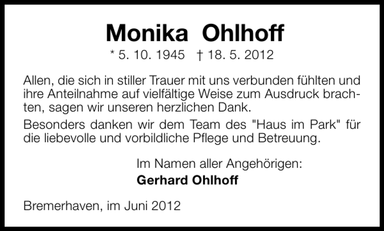 <p>Monika Ohlhoff<br />* 5. 10. 1945 † 18. 5. 2012</p><p>Allen, die sich in stiller Trauer mit uns verbunden fühlten und<br />ihre Anteilnahme auf vielfältige Weise zum Ausdruck brachten, sagen wir unseren herzlichen Dank.<br />Besonders danken wir dem Team des "Haus im Park" für<br />die liebevolle und vorbildliche Pflege und Betreuung.<br />Im Namen aller Angehörigen:<br />Gerhard Ohlhoff<br />Bremerhaven, im Juni 2012</p>