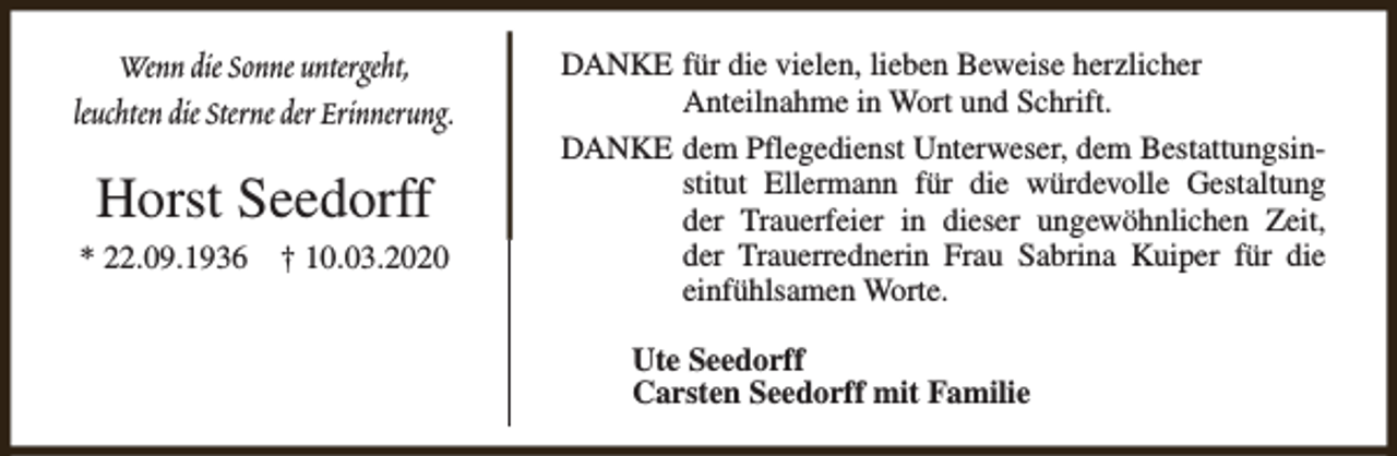 <p>Wenn die Sonne untergeht,<br />leuchten die Sterne der Erinnerung.</p><p>Horst Seedorff<br />* 22.09.1936</p><p>† 10.03.2020</p><p>DANKE für die vielen, lieben Beweise herzlicher<br />Anteilnahme in Wort und Schrift.<br />DANKE dem Pflegedienst Unterweser, dem Bestattungsinstitut Ellermann für die würdevolle Gestaltung<br />der Trauerfeier in dieser ungewöhnlichen Zeit,<br />der Trauerrednerin Frau Sabrina Kuiper für die<br />einfühlsamen Worte.<br />Ute Seedorff<br />Carsten Seedorff mit Familie</p>