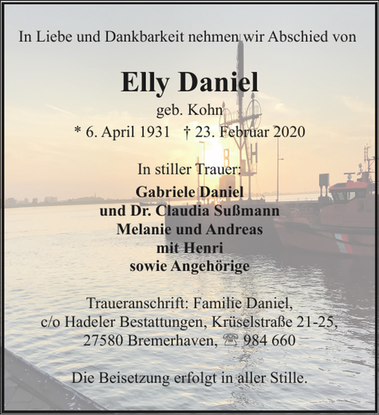 <p>In Liebe und Dankbarkeit nehmen wir Abschied von</p><p>Elly Daniel</p><p>geb. Kohn<br />* 6. April 1931 † 23. Februar 2020<br />In stiller Trauer:<br />Gabriele Daniel<br />und Dr. Claudia Sußmann<br />Melanie und Andreas<br />mit Henri<br />sowie Angehörige<br />Traueranschrift: Familie Daniel,<br />c/o Hadeler Bestattungen, Krüselstraße 21-25,<br />27580 Bremerhaven, ' 984 660<br />Die Beisetzung erfolgt in aller Stille.</p>