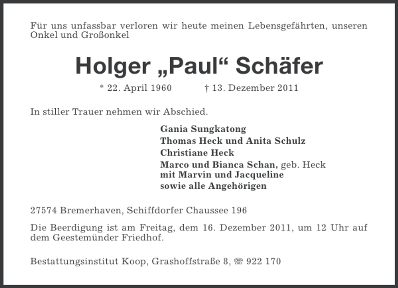 <p>Für uns unfassbar verloren wir heute meinen Lebensgefährten, unseren<br />Onkel und Großonkel</p><p>Holger „Paul“ Schäfer<br />* 22. April 1960</p><p>† 13. Dezember 2011</p><p>In stiller Trauer nehmen wir Abschied.<br />Gania Sungkatong<br />Thomas Heck und Anita Schulz<br />Christiane Heck<br />Marco und Bianca Schan, geb. Heck<br />mit Marvin und Jacqueline<br />sowie alle Angehörigen<br />27574 Bremerhaven, Schiffdorfer Chaussee 196<br />Die Beerdigung ist am Freitag, dem 16. Dezember 2011, um 12 Uhr auf<br />dem Geestemünder Friedhof.<br />Bestattungsinstitut Koop, Grashoffstraße 8, 922 170</p>