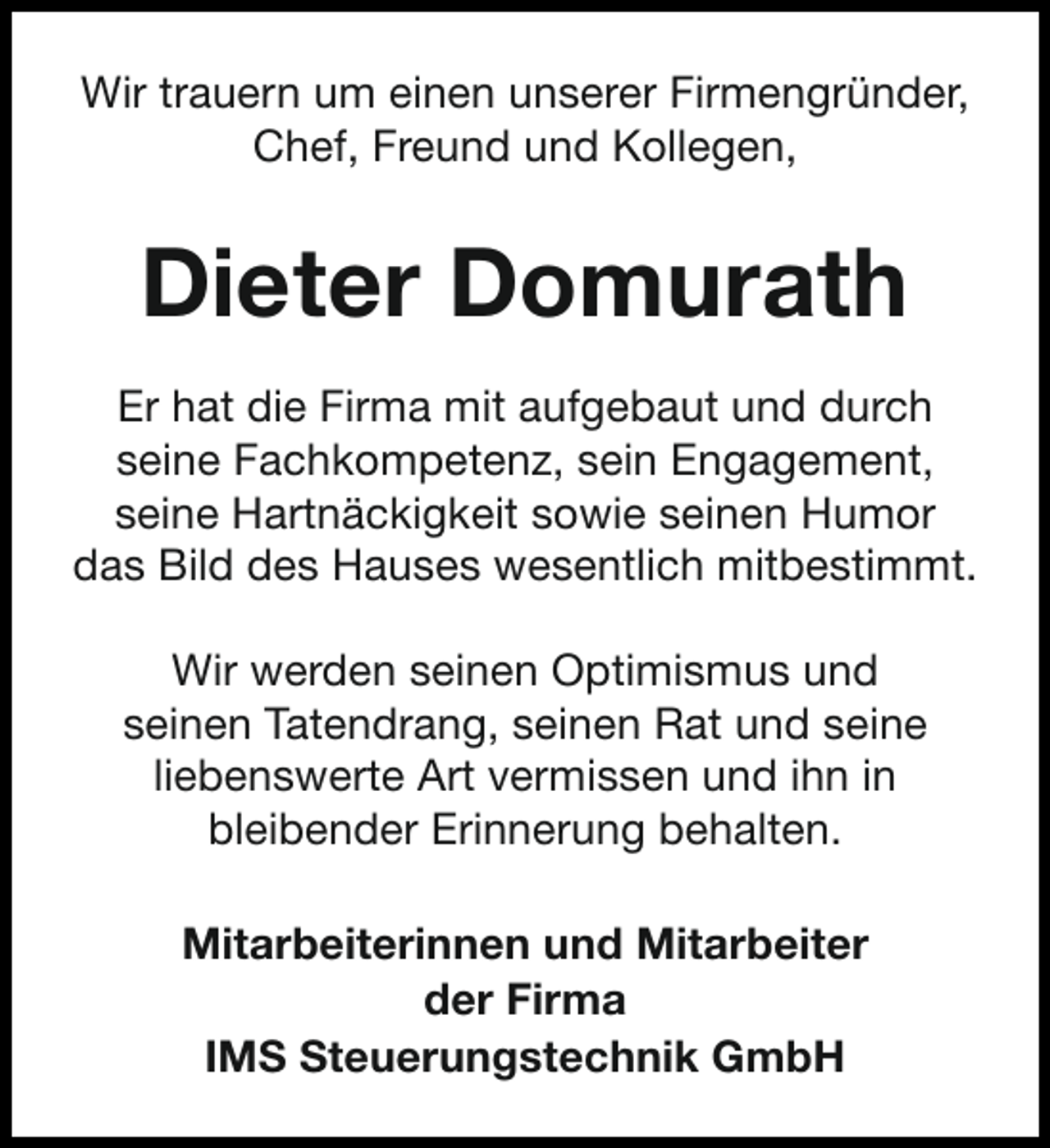 <p>Wir trauern um einen unserer Firmengründer,<br />Chef, Freund und Kollegen,</p><p>Dieter Domurath<br />Er hat die Firma mit aufgebaut und durch<br />seine Fachkompetenz, sein Engagement,<br />seine Hartnäckigkeit sowie seinen Humor<br />das Bild des Hauses wesentlich mitbestimmt.<br />Wir werden seinen Optimismus und<br />seinen Tatendrang, seinen Rat und seine<br />liebenswerte Art vermissen und ihn in<br />bleibender Erinnerung behalten.<br />Mitarbeiterinnen und Mitarbeiter<br />der Firma<br />IMS Steuerungstechnik GmbH</p>