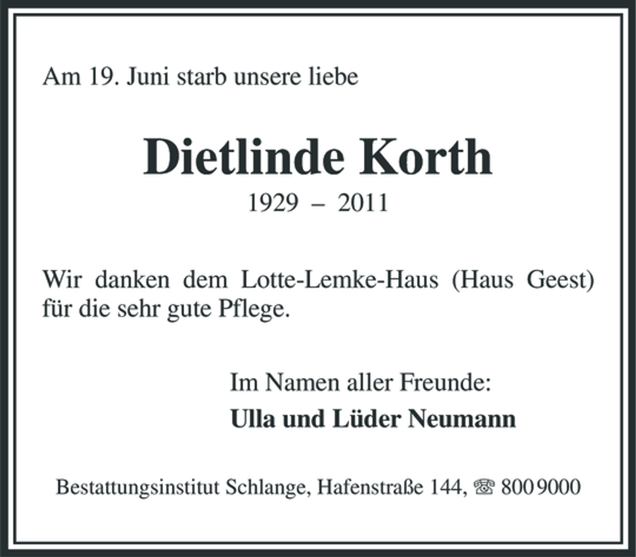 <p>Am 19. Juni starb unsere liebe</p><p>Dietlinde Korth<br />1929 – 2011 Wir danken dem Lotte-Lemke-Haus (Haus Geest) für die sehr gute Pflege. Im Namen aller Freunde: Ulla und Lüder Neumann<br />Bestattungsinstitut Schlange, Hafenstraße 144, 800 9000</p>