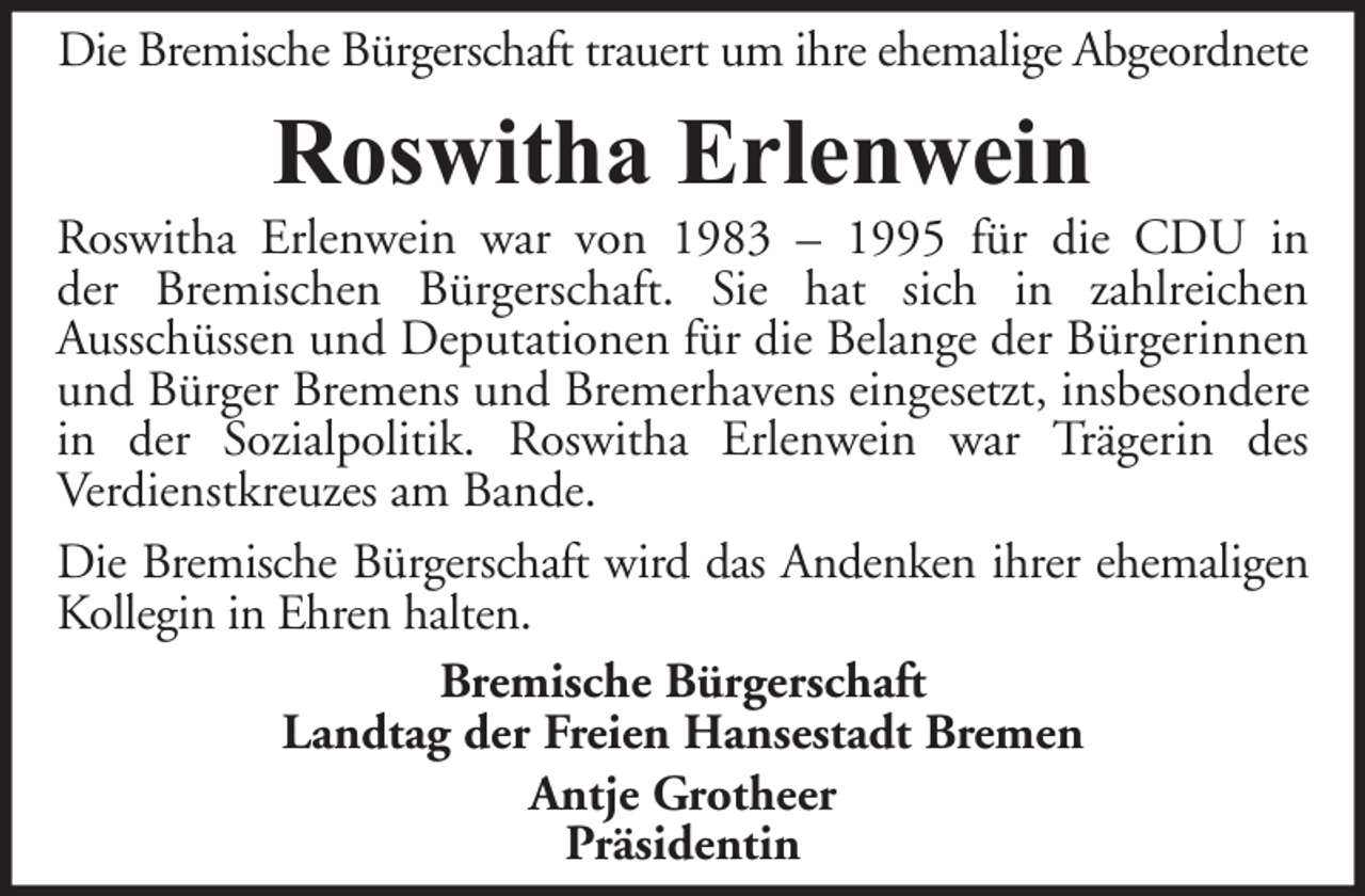 <p>Die Bremische Bürgerschaft trauert um ihre ehemalige Abgeordnete</p><p>Roswitha Erlenwein<br />Roswitha Erlenwein war von 1983 – 1995 für die CDU in<br />der Bremischen Bürgerschaft. Sie hat sich in zahlreichen<br />Ausschüssen und Deputationen für die Belange der Bürgerinnen<br />und Bürger Bremens und Bremerhavens eingesetzt, insbesondere<br />in der Sozialpolitik. Roswitha Erlenwein war Trägerin des<br />Verdienstkreuzes am Bande.<br />Die Bremische Bürgerschaft wird das Andenken ihrer ehemaligen<br />Kollegin in Ehren halten.<br />Bremische Bürgerschaft<br />Landtag der Freien Hansestadt Bremen<br />Antje Grotheer<br />Präsidentin</p>