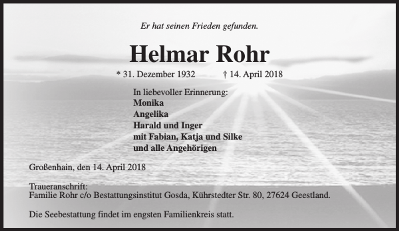 <p>Er hat seinen Frieden gefunden.</p><p>Helmar Rohr</p><p>* 31. Dezember 1932</p><p>† 14. April 2018</p><p>In liebevoller Erinnerung:<br />Monika<br />Angelika<br />Harald und Inger<br />mit Fabian, Katja und Silke<br />und alle Angehörigen<br />Großenhain, den 14. April 2018<br />Traueranschrift:<br />Familie Rohr c/o Bestattungsinstitut Gosda, Kührstedter Str. 80, 27624 Geestland.<br />Die Seebestattung findet im engsten Familienkreis statt.</p>
