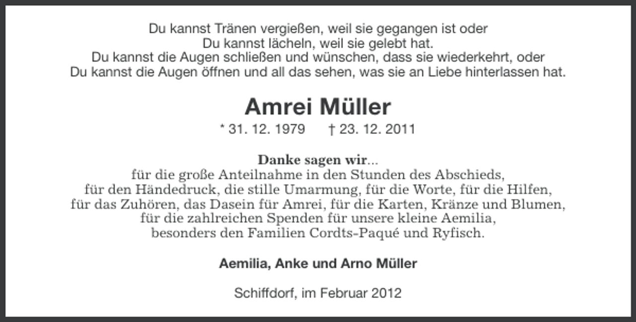 <p>Du kannst Tränen vergießen, weil sie gegangen ist oder<br />Du kannst lächeln, weil sie gelebt hat.<br />Du kannst die Augen schließen und wünschen, dass sie wiederkehrt, oder<br />Du kannst die Augen öffnen und all das sehen, was sie an Liebe hinterlassen hat.</p><p>Amrei Müller<br />* 31. 12. 1979</p><p>† 23. 12. 2011</p><p>Danke sagen wir...<br />für die große Anteilnahme in den Stunden des Abschieds,<br />für den Händedruck, die stille Umarmung, für die Worte, für die Hilfen,<br />für das Zuhören, das Dasein für Amrei, für die Karten, Kränze und Blumen,<br />für die zahlreichen Spenden für unsere kleine Aemilia,<br />besonders den Familien Cordts-Paqué und Ryfisch.<br />Aemilia, Anke und Arno Müller<br />Schiffdorf, im Februar 2012</p>