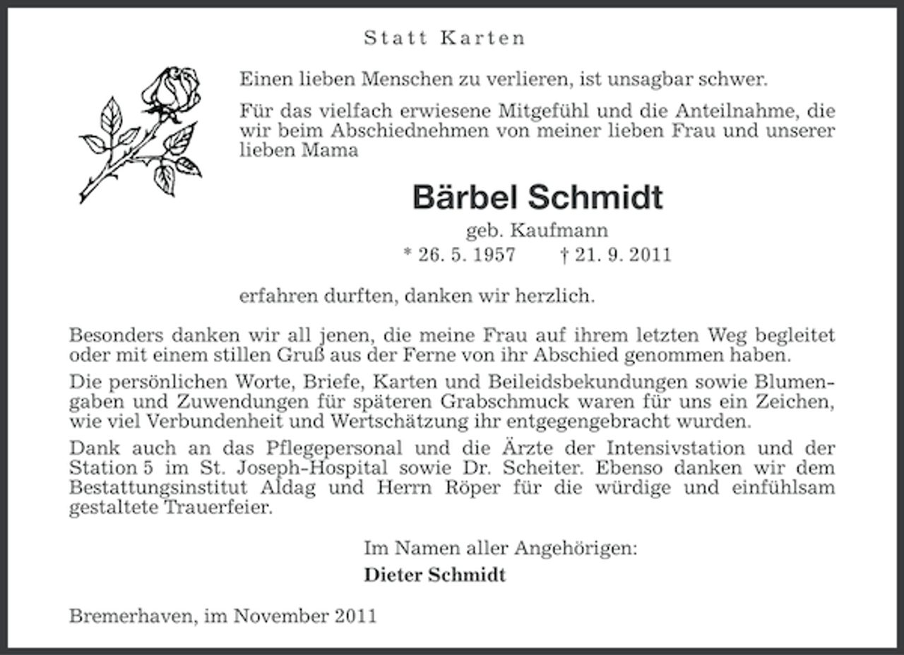 <p>Statt Karten<br />Einen lieben Menschen zu verlieren, ist unsagbar schwer.<br />Für das vielfach erwiesene Mitgefühl und die Anteilnahme, die<br />wir beim Abschiednehmen von meiner lieben Frau und unserer<br />lieben Mama</p><p>Bärbel Schmidt<br />geb. Kaufmann<br />* 26. 5. 1957<br />† 21. 9. 2011<br />erfahren durften, danken wir herzlich.<br />Besonders danken wir all jenen, die meine Frau auf ihrem letzten Weg begleitet<br />oder mit einem stillen Gruß aus der Ferne von ihr Abschied genommen haben.<br />Die persönlichen Worte, Briefe, Karten und Beileidsbekundungen sowie Blumengaben und Zuwendungen für späteren Grabschmuck waren für uns ein Zeichen,<br />wie viel Verbundenheit und Wertschätzung ihr entgegengebracht wurden.<br />Dank auch an das Pflegepersonal und die Ärzte der Intensivstation und der<br />Station 5 im St. Joseph-Hospital sowie Dr. Scheiter. Ebenso danken wir dem<br />Bestattungsinstitut Aldag und Herrn Röper für die würdige und einfühlsam<br />gestaltete Trauerfeier.<br />Im Namen aller Angehörigen:<br />Dieter Schmidt<br />Bremerhaven, im November 2011</p>