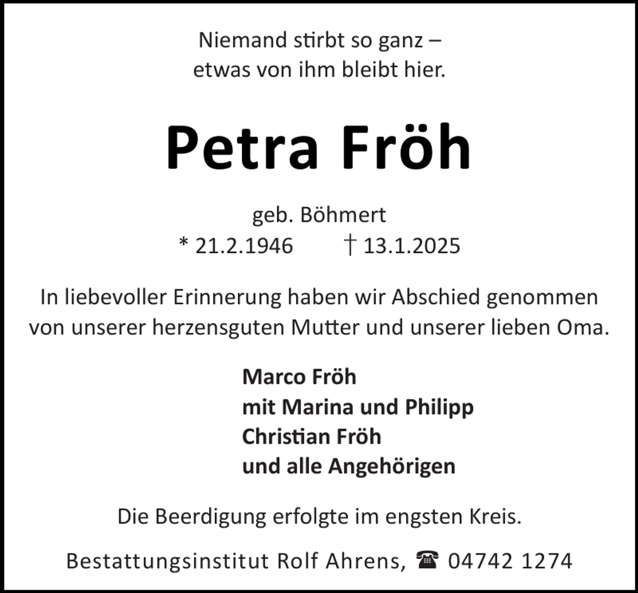 <p>Niemand s rbt so ganz –<br />etwas von ihm bleibt hier.</p><p>Petra Fröh<br />geb. Böhmert<br />* 21.2.1946<br />† 13.1.2025<br />In liebevoller Erinnerung haben wir Abschied genommen<br />von unserer herzensguten Mu er und unserer lieben Oma.<br />Marco Fröh<br />mit Marina und Philipp<br />Chris an Fröh<br />und alle Angehörigen<br />Die Beerdigung erfolgte im engsten Kreis.<br />Bestattungsinstitut Rolf Ahrens,  04742 1274</p>