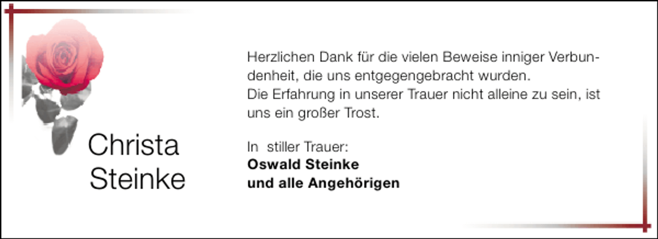 <p>Herzlichen Dank für die vielen Beweise inniger Verbundenheit, die uns entgegengebracht wurden.<br />Die Erfahrung in unserer Trauer nicht alleine zu sein, ist<br />uns ein großer Trost.</p><p>Christa<br />Steinke</p><p>In stiller Trauer:<br />Oswald Steinke<br />und alle Angehörigen</p>