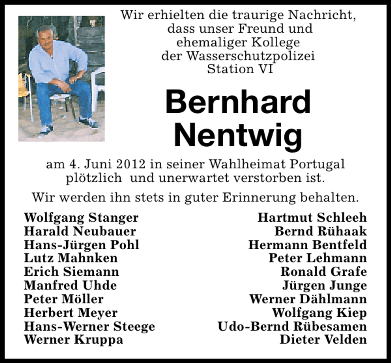 <p>Wir erhielten die traurige Nachricht,<br />dass unser Freund und<br />ehemaliger Kollege<br />der Wasserschutzpolizei<br />Station VI</p><p>Bernhard<br />Nentwig</p><p>am 4. Juni 2012 in seiner Wahlheimat Portugal<br />plötzlich und unerwartet verstorben ist.<br />Wir werden ihn stets in guter Erinnerung behalten.<br />Wolfgang Stanger<br />Hartmut Schleeh<br />Harald Neubauer<br />Bernd Rühaak<br />Hans-Jürgen Pohl<br />Hermann Bentfeld<br />Lutz Mahnken<br />Peter Lehmann<br />Erich Siemann<br />Ronald Grafe<br />Manfred Uhde<br />Jürgen Junge<br />Peter Möller<br />Werner Dählmann<br />Herbert Meyer<br />Wolfgang Kiep<br />Hans-Werner Steege<br />Udo-Bernd Rübesamen<br />Werner Kruppa<br />Dieter Velden</p>