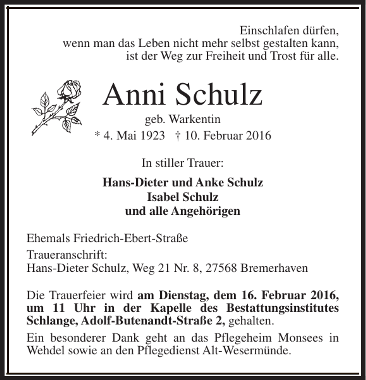 <p>Einschlafen dürfen,<br />wenn man das Leben nicht mehr selbst gestalten kann,<br />ist der Weg zur Freiheit und Trost für alle.</p><p>Anni Schulz</p><p>geb. Warkentin<br />* 4. Mai 1923 † 10. Februar 2016<br />In stiller Trauer:<br />Hans-Dieter und Anke Schulz<br />Isabel Schulz<br />und alle Angehörigen<br />Ehemals Friedrich-Ebert-Straße<br />Traueranschrift:<br />Hans-Dieter Schulz, Weg 21 Nr. 8, 27568 Bremerhaven<br />Die Trauerfeier wird am Dienstag, dem 16. Februar 2016,<br />um 11 Uhr in der Kapelle des Bestattungsinstitutes<br />Schlange, Adolf-Butenandt-Straße 2, gehalten.<br />Ein besonderer Dank geht an das Pflegeheim Monsees in<br />Wehdel sowie an den Pflegedienst Alt-Wesermünde.</p>