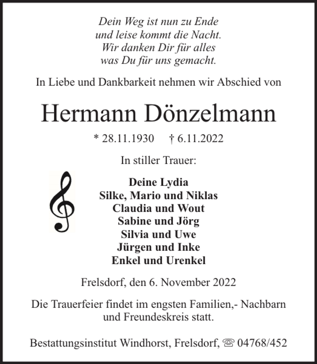 <p>Dein Weg ist nun zu Ende<br />und leise kommt die Nacht.<br />Wir danken Dir für alles<br />was Du für uns gemacht.<br />In Liebe und Dankbarkeit nehmen wir Abschied von</p><p>Hermann Dönzelmann<br />* 28.11.1930</p><p>† 6.11.2022</p><p>In stiller Trauer:<br />Deine Lydia<br />Silke, Mario und Niklas<br />Claudia und Wout<br />Sabine und Jörg<br />Silvia und Uwe<br />Jürgen und Inke<br />Enkel und Urenkel<br />Frelsdorf, den 6. November 2022<br />Die Trauerfeier findet im engsten Familien,- Nachbarn<br />und Freundeskreis statt.<br />Bestattungsinstitut Windhorst, Frelsdorf,</p><p>04768/452</p>