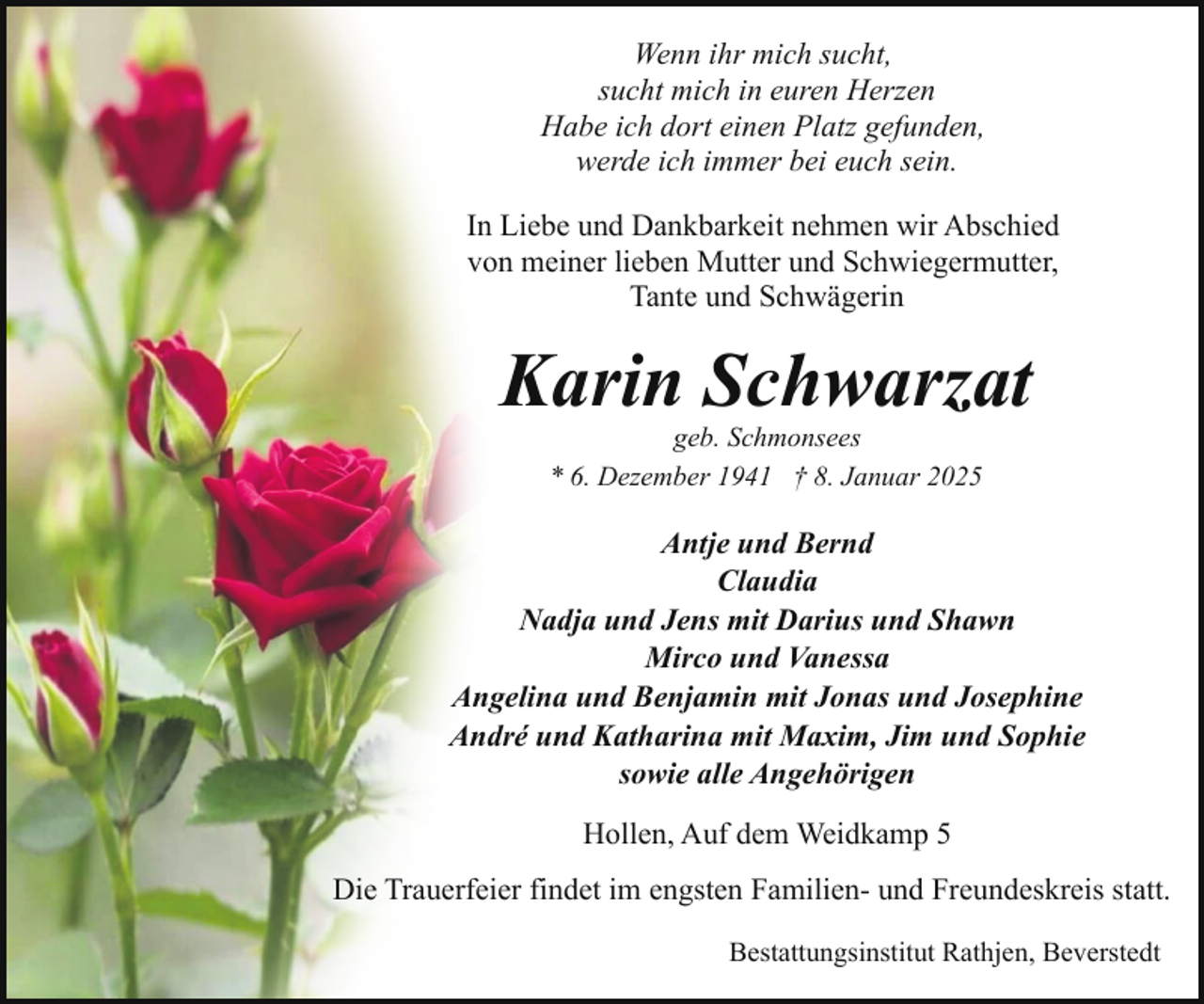 <p>Wenn ihr mich sucht,<br />sucht mich in euren Herzen<br />Habe ich dort einen Platz gefunden,<br />werde ich immer bei euch sein.<br />In Liebe und Dankbarkeit nehmen wir Abschied<br />von meiner lieben Mutter und Schwiegermutter,<br />Tante und Schwägerin</p><p>Karin Schwarzat<br />geb. Schmonsees<br />* 6. Dezember 1941 † 8. Januar 2025</p><p>Antje und Bernd<br />Claudia<br />Nadja und Jens mit Darius und Shawn<br />Mirco und Vanessa<br />Angelina und Benjamin mit Jonas und Josephine<br />André und Katharina mit Maxim, Jim und Sophie<br />sowie alle Angehörigen<br />Hollen, Auf dem Weidkamp 5<br />Die Trauerfeier findet im engsten Familien- und Freundeskreis statt.<br />Bestattungsinstitut Rathjen, Beverstedt</p>
