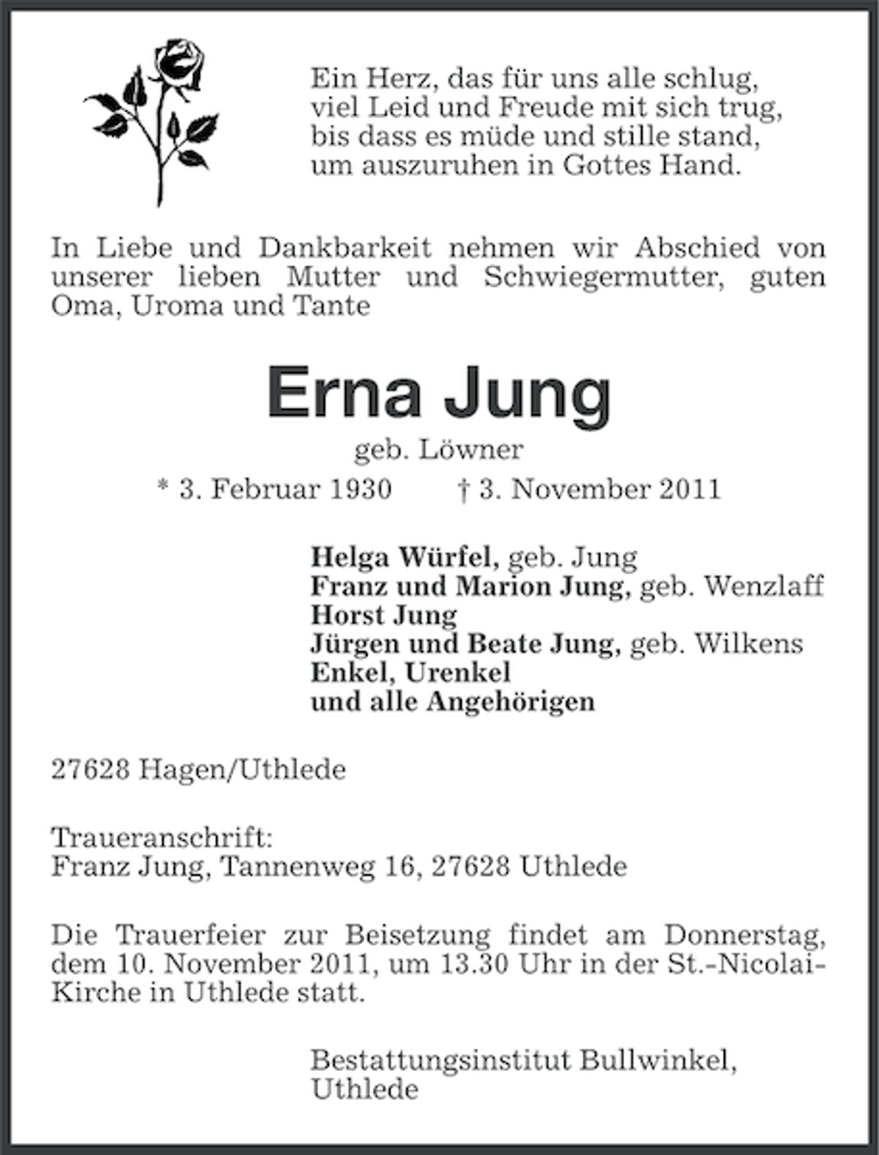 <p>Ein Herz, das für uns alle schlug,<br />viel Leid und Freude mit sich trug,<br />bis dass es müde und stille stand,<br />um auszuruhen in Gottes Hand.<br />In Liebe und Dankbarkeit nehmen wir Abschied von<br />unserer lieben Mutter und Schwiegermutter, guten<br />Oma, Uroma und Tante</p><p>Erna Jung<br />geb. Löwner<br />* 3. Februar 1930<br />† 3. November 2011<br />Helga Würfel, geb. Jung<br />Franz und Marion Jung, geb. Wenzlaff<br />Horst Jung<br />Jürgen und Beate Jung, geb. Wilkens<br />Enkel, Urenkel<br />und alle Angehörigen<br />27628 Hagen/Uthlede<br />Traueranschrift:<br />Franz Jung, Tannenweg 16, 27628 Uthlede<br />Die Trauerfeier zur Beisetzung findet am Donnerstag,<br />dem 10. November 2011, um 13.30 Uhr in der St.-NicolaiKirche in Uthlede statt.<br />Bestattungsinstitut Bullwinkel,<br />Uthlede</p>