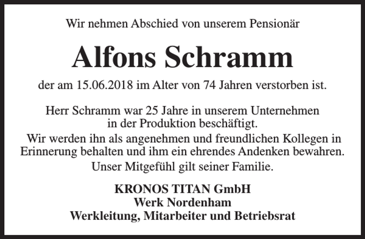 <p>Wir nehmen Abschied von unserem Pensionär</p><p>Alfons Schramm</p><p>der am 15.06.2018 im Alter von 74 Jahren verstorben ist.<br />Herr Schramm war 25 Jahre in unserem Unternehmen<br />in der Produktion beschäftigt.<br />Wir werden ihn als angenehmen und freundlichen Kollegen in<br />Erinnerung behalten und ihm ein ehrendes Andenken bewahren.<br />Unser Mitgefühl gilt seiner Familie.<br />KRONOS TITAN GmbH<br />Werk Nordenham<br />Werkleitung, Mitarbeiter und Betriebsrat</p>