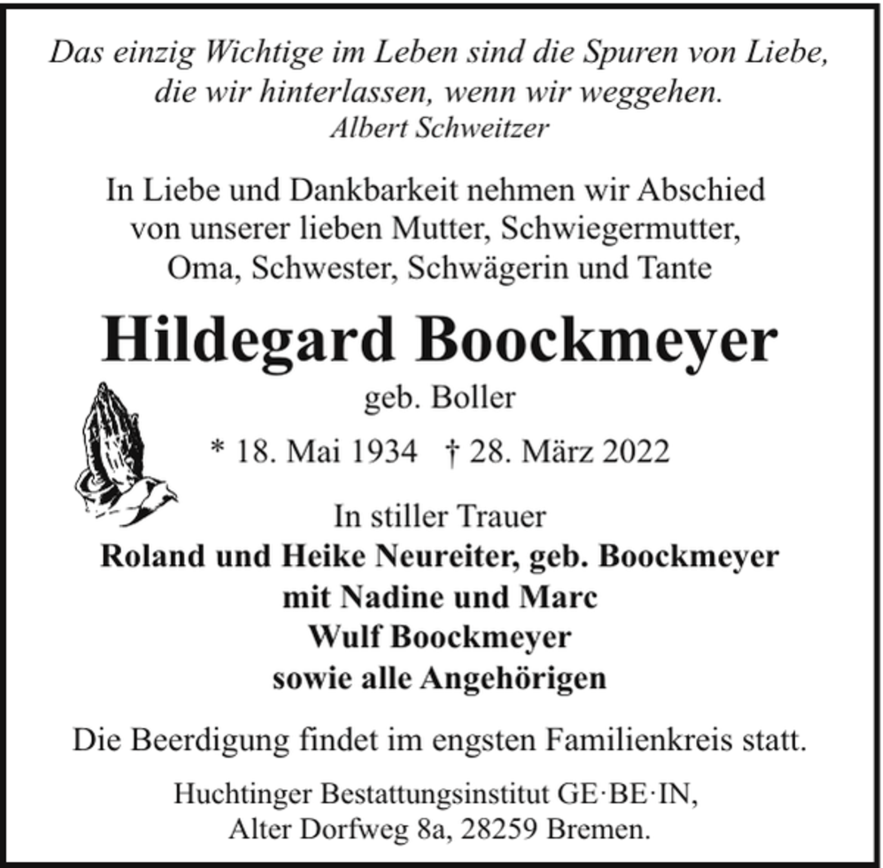 <p>Das einzig Wichtige im Leben sind die Spuren von Liebe,<br />die wir hinterlassen, wenn wir weggehen.<br />Albert Schweitzer</p><p>In Liebe und Dankbarkeit nehmen wir Abschied<br />von unserer lieben Mutter, Schwiegermutter,<br />Oma, Schwester, Schwägerin und Tante</p><p>Hildegard Boockmeyer<br />geb. Boller</p><p>* 18. Mai 1934 † 28. März 2022<br />In stiller Trauer<br />Roland und Heike Neureiter, geb. Boockmeyer<br />mit Nadine und Marc<br />Wulf Boockmeyer<br />sowie alle Angehörigen<br />Die Beerdigung findet im engsten Familienkreis statt.<br />Huchtinger Bestattungsinstitut GE·BE·IN,<br />Alter Dorfweg 8a, 28259 Bremen.</p>