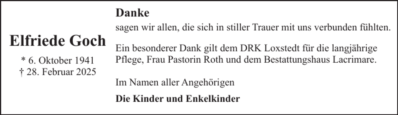 <p>Danke</p><p>Elfriede Goch<br />* 6. Oktober 1941<br />† 28. Februar 2025</p><p>sagen wir allen, die sich in stiller Trauer mit uns verbunden fühlten.</p><p>Ein besonderer Dank gilt dem DRK Loxstedt für die langjährige<br />Pflege, Frau Pastorin Roth und dem Bestattungshaus Lacrimare.<br />Im Namen aller Angehörigen<br />Die Kinder und Enkelkinder</p>
