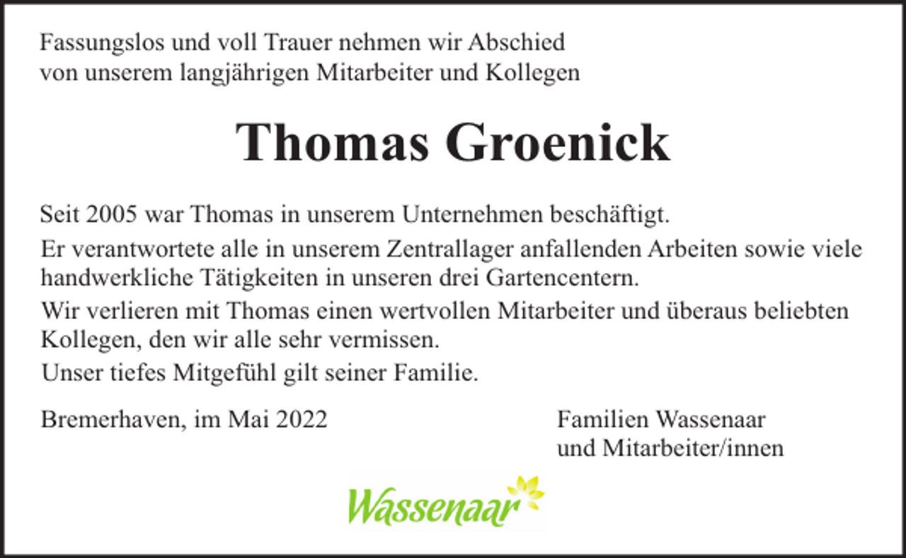 <p>Fassungslos und voll Trauer nehmen wir Abschied<br />von unserem langjährigen Mitarbeiter und Kollegen</p><p>Thomas Groenick<br />Seit 2005 war Thomas in unserem Unternehmen beschäftigt.<br />Er verantwortete alle in unserem Zentrallager anfallenden Arbeiten sowie viele<br />handwerkliche Tätigkeiten in unseren drei Gartencentern.<br />Wir verlieren mit Thomas einen wertvollen Mitarbeiter und überaus beliebten<br />Kollegen, den wir alle sehr vermissen.<br />Unser tiefes Mitgefühl gilt seiner Familie.<br />Bremerhaven, im Mai 2022</p><p>Familien Wassenaar<br />und Mitarbeiter/innen</p>