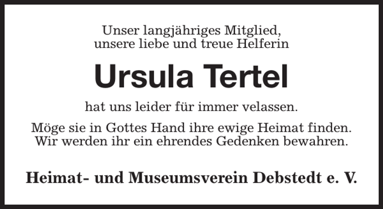 <p>Unser langjähriges Mitglied,<br />unsere liebe und treue Helferin</p><p>Ursula Tertel</p><p>hat uns leider für immer velassen.<br />Möge sie in Gottes Hand ihre ewige Heimat finden.<br />Wir werden ihr ein ehrendes Gedenken bewahren.</p><p>Heimat- und Museumsverein Debstedt e. V.</p>