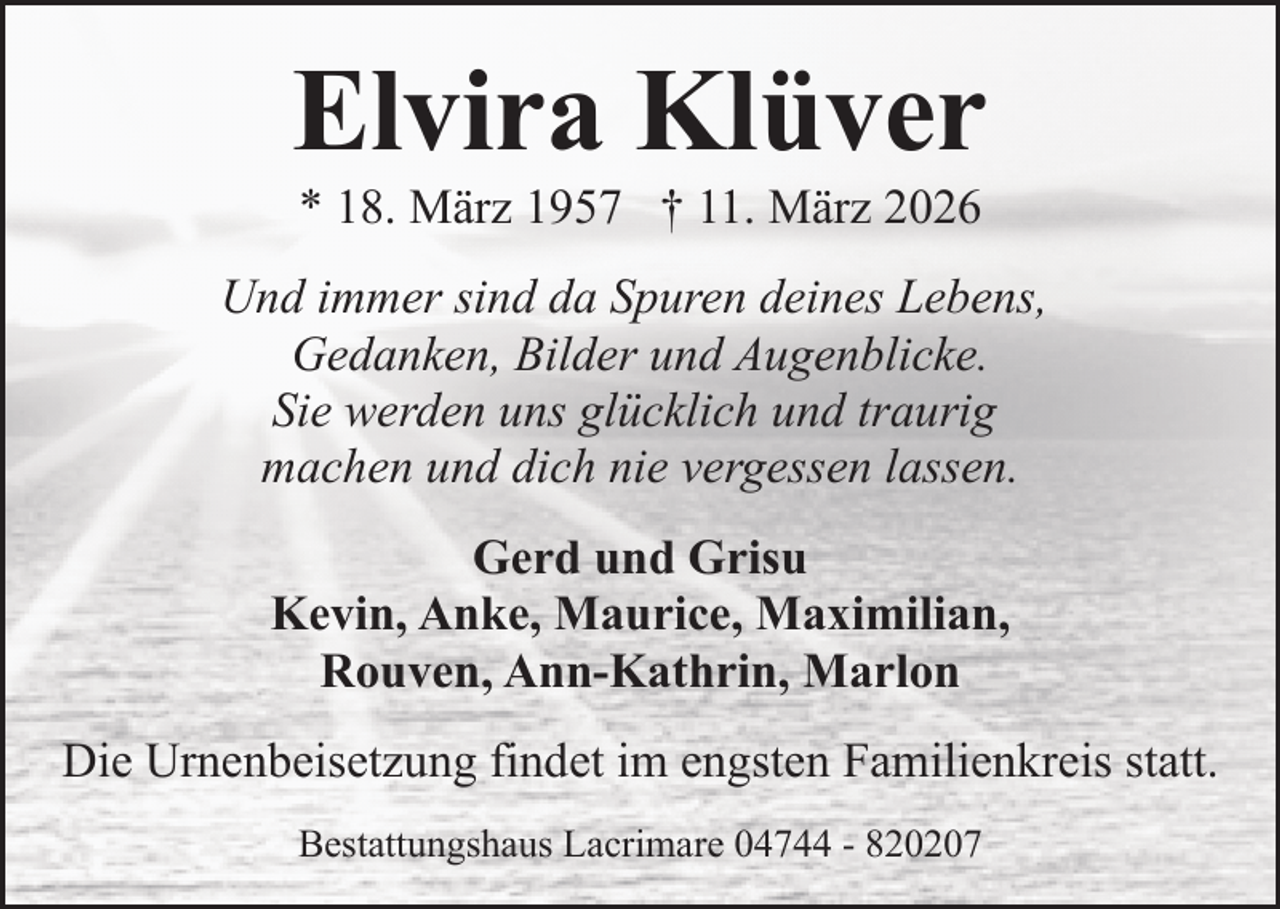 <p>Elvira Klüver<br />* 18. März 1957 † 11. März 2026</p><p>Und immer sind da Spuren deines Lebens,<br />Gedanken, Bilder und Augenblicke.<br />Sie werden uns glücklich und traurig<br />machen und dich nie vergessen lassen.<br />Gerd und Grisu<br />Kevin, Anke, Maurice, Maximilian,<br />Rouven, Ann-Kathrin, Marlon<br />Die Urnenbeisetzung findet im engsten Familienkreis statt.<br />Bestattungshaus Lacrimare 04744 - 820207</p>