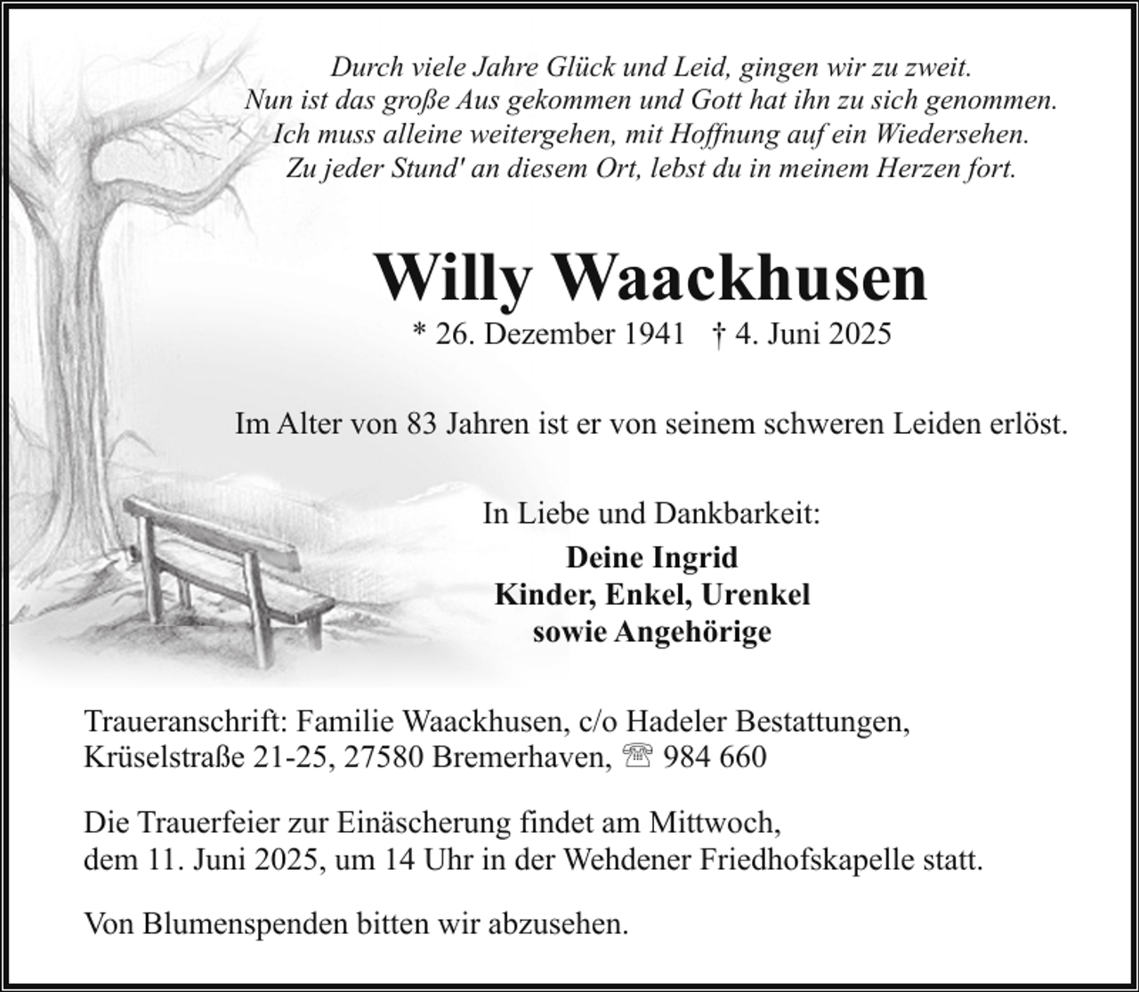<p>Durch viele Jahre Glück und Leid, gingen wir zu zweit.<br />Nun ist das große Aus gekommen und Gott hat ihn zu sich genommen.<br />Ich muss alleine weitergehen, mit Hoffnung auf ein Wiedersehen.<br />Zu jeder Stund' an diesem Ort, lebst du in meinem Herzen fort.</p><p>Willy Waackhusen<br />* 26. Dezember 1941 † 4. Juni 2025</p><p>Im Alter von 83 Jahren ist er von seinem schweren Leiden erlöst.<br />In Liebe und Dankbarkeit:<br />Deine Ingrid<br />Kinder, Enkel, Urenkel<br />sowie Angehörige<br />Traueranschrift: Familie Waackhusen, c/o Hadeler Bestattungen,<br />Krüselstraße 21-25, 27580 Bremerhaven, ' 984 660<br />Die Trauerfeier zur Einäscherung findet am Mittwoch,<br />dem 11. Juni 2025, um 14 Uhr in der Wehdener Friedhofskapelle statt.<br />Von Blumenspenden bitten wir abzusehen.</p>
