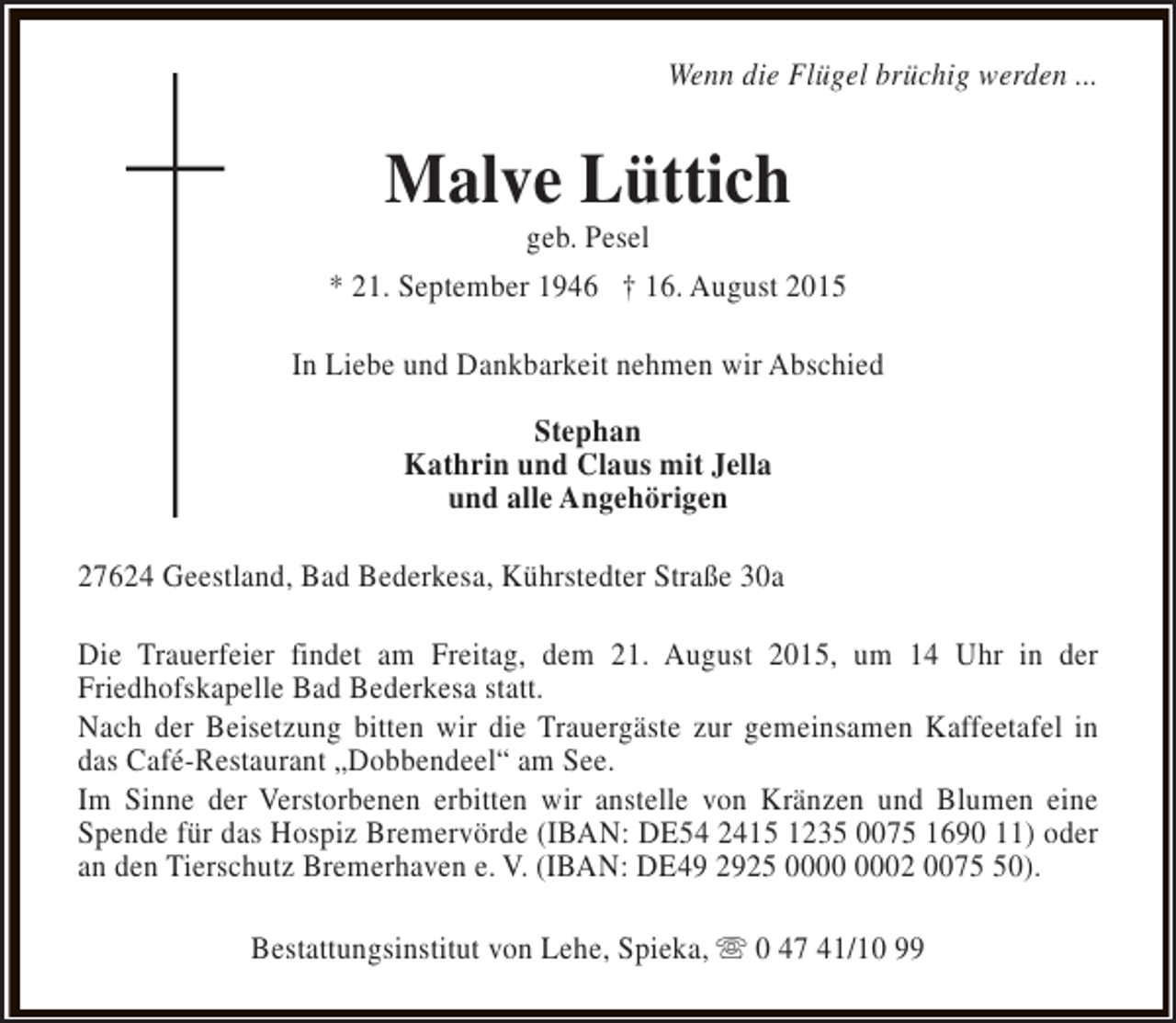 <p>Wenn die Flügel brüchig werden ...</p>
<p>Malve Lüttich</p>
<p>geb. Pesel<br />* 21. September 1946 † 16. August 2015<br />In Liebe und Dankbarkeit nehmen wir Abschied<br />Stephan<br />Kathrin und Claus mit Jella<br />und alle Angehörigen<br />27624 Geestland, Bad Bederkesa, Kührstedter Straße 30a<br />Die Trauerfeier findet am Freitag, dem 21. August 2015, um 14 Uhr in der<br />Friedhofskapelle Bad Bederkesa statt.<br />Nach der Beisetzung bitten wir die Trauergäste zur gemeinsamen Kaffeetafel in<br />das Café-Restaurant „Dobbendeel“ am See.<br />Im Sinne der Verstorbenen erbitten wir anstelle von Kränzen und Blumen eine<br />Spende für das Hospiz Bremervörde (IBAN: DE54 2415 1235 0075 1690 11) oder<br />an den Tierschutz Bremerhaven e. V. (IBAN: DE49 2925 02 0070).<br />Bestattungsinstitut von Lehe, Spieka, s 0 47 41/10 99</p>