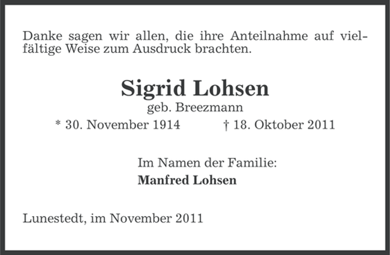 <p>Danke sagen wir allen, die ihre Anteilnahme auf vielfältige Weise zum Ausdruck brachten.</p><p>Sigrid Lohsen<br />geb. Breezmann<br />* 30. November 1914<br />† 18. Oktober 2011<br />Im Namen der Familie:<br />Manfred Lohsen<br />Lunestedt, im November 2011</p>
