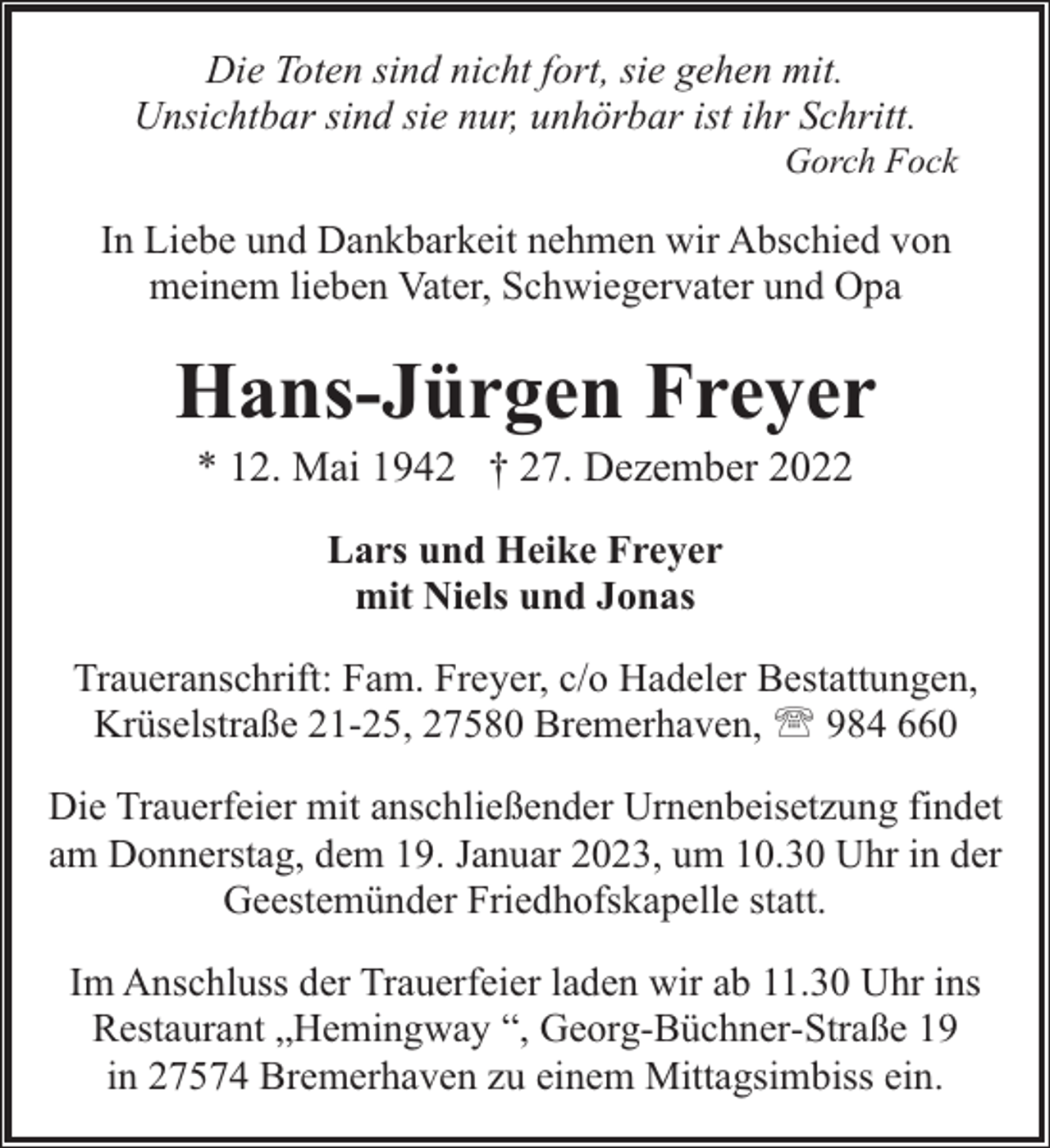 <p>Die Toten sind nicht fort, sie gehen mit.<br />Unsichtbar sind sie nur, unhörbar ist ihr Schritt.</p><p>Gorch Fock</p><p>In Liebe und Dankbarkeit nehmen wir Abschied von<br />meinem lieben Vater, Schwiegervater und Opa</p><p>Hans-Jürgen Freyer<br />* 12. Mai 1942 † 27. Dezember 2022<br />Lars und Heike Freyer<br />mit Niels und Jonas<br />Traueranschrift: Fam. Freyer, c/o Hadeler Bestattungen,<br />Krüselstraße 21-25, 27580 Bremerhaven, ' 984 660<br />Die Trauerfeier mit anschließender Urnenbeisetzung findet<br />am Donnerstag, dem 19. Januar 2023, um 10.30 Uhr in der<br />Geestemünder Friedhofskapelle statt.<br />Im Anschluss der Trauerfeier laden wir ab 11.30 Uhr ins<br />Restaurant „Hemingway “, Georg-Büchner-Straße 19<br />in 27574 Bremerhaven zu einem Mittagsimbiss ein.</p>