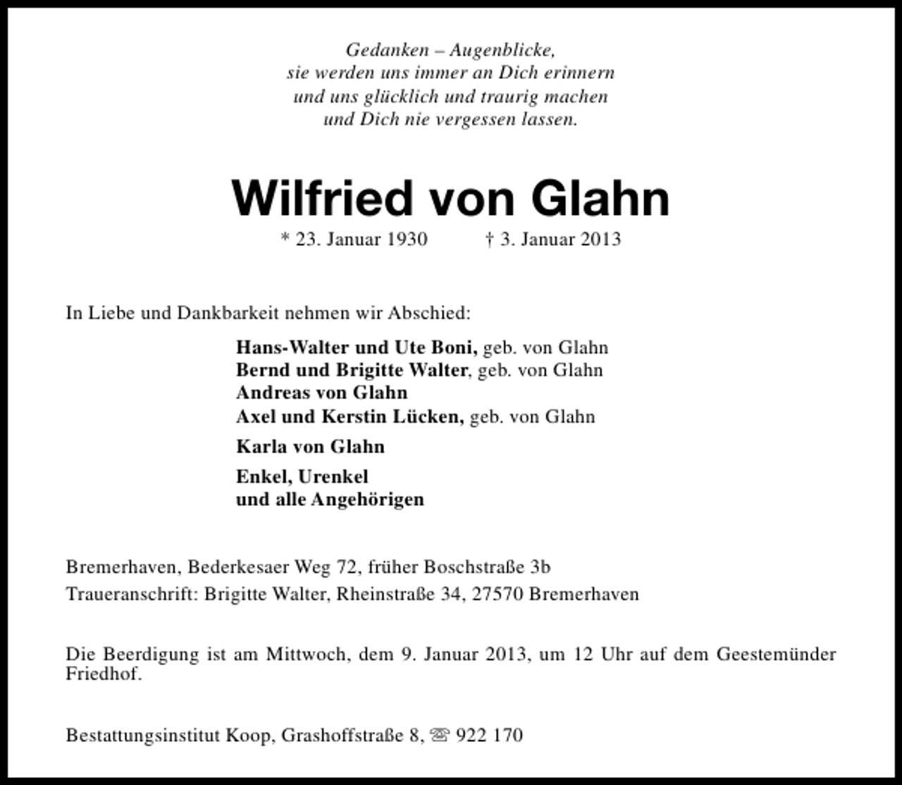 <p>Gedanken – Augenblicke,<br />sie werden uns immer an Dich erinnern<br />und uns glücklich und traurig machen<br />und Dich nie vergessen lassen.</p><p>Wilfried von Glahn<br />* 23. Januar 1930</p><p>† 3. Januar 2013</p><p>In Liebe und Dankbarkeit nehmen wir Abschied:<br />Hans-Walter und Ute Boni, geb. von Glahn<br />Bernd und Brigitte Walter, geb. von Glahn<br />Andreas von Glahn<br />Axel und Kerstin Lücken, geb. von Glahn<br />Karla von Glahn<br />Enkel, Urenkel<br />und alle Angehörigen<br />Bremerhaven, Bederkesaer Weg 72, früher Boschstraße 3b<br />Traueranschrift: Brigitte Walter, Rheinstraße 34, 27570 Bremerhaven<br />Die Beerdigung ist am Mittwoch, dem 9. Januar 2013, um 12 Uhr auf dem Geestemünder<br />Friedhof.<br />Bestattungsinstitut Koop, Grashoffstraße 8, s 922 170</p>