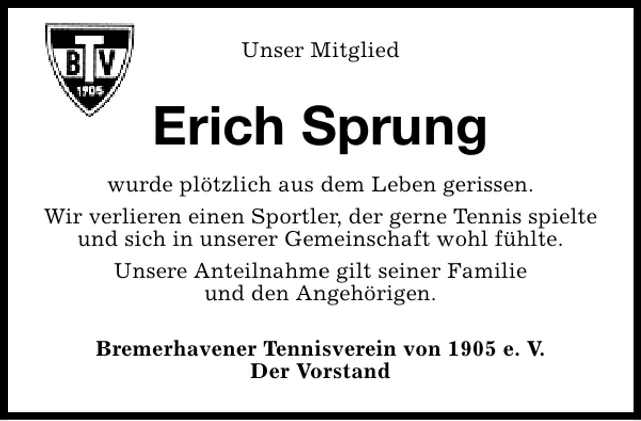 <p>Unser Mitglied</p><p>Erich Sprung<br />wurde plötzlich aus dem Leben gerissen.<br />Wir verlieren einen Sportler, der gerne Tennis spielte<br />und sich in unserer Gemeinschaft wohl fühlte.<br />Unsere Anteilnahme gilt seiner Familie<br />und den Angehörigen.<br />Bremerhavener Tennisverein von 1905 e. V.<br />Der Vorstand</p>