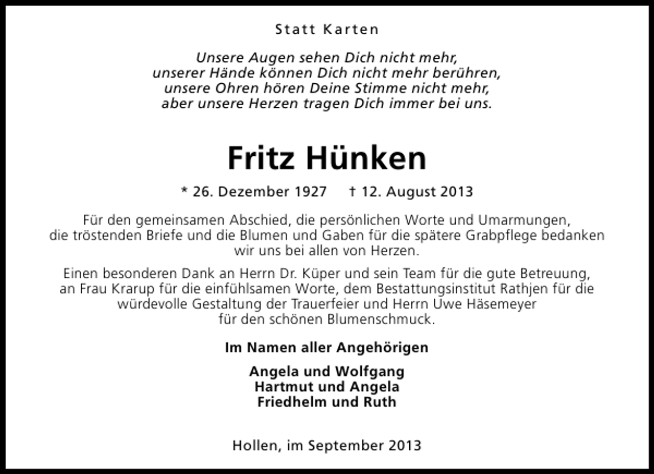 <p>Statt Karten<br />Unsere Augen sehen Dich nicht mehr,<br />unserer Hände können Dich nicht mehr berühren,<br />unsere Ohren hören Deine Stimme nicht mehr,<br />aber unsere Herzen tragen Dich immer bei uns.</p><p>Fritz Hünken<br />* 26. Dezember 1927</p><p>† 12. August 2013</p><p>Für den gemeinsamen Abschied, die persönlichen Worte und Umarmungen,<br />die tröstenden Briefe und die Blumen und Gaben für die spätere Grabpflege bedanken<br />wir uns bei allen von Herzen.<br />Einen besonderen Dank an Herrn Dr. Küper und sein Team für die gute Betreuung,<br />an Frau Krarup für die einfühlsamen Worte, dem Bestattungsinstitut Rathjen für die<br />würdevolle Gestaltung der Trauerfeier und Herrn Uwe Häsemeyer<br />für den schönen Blumenschmuck.<br />Im Namen aller Angehörigen<br />Angela und Wolfgang<br />Hartmut und Angela<br />Friedhelm und Ruth<br />Hollen, im September 2013</p>