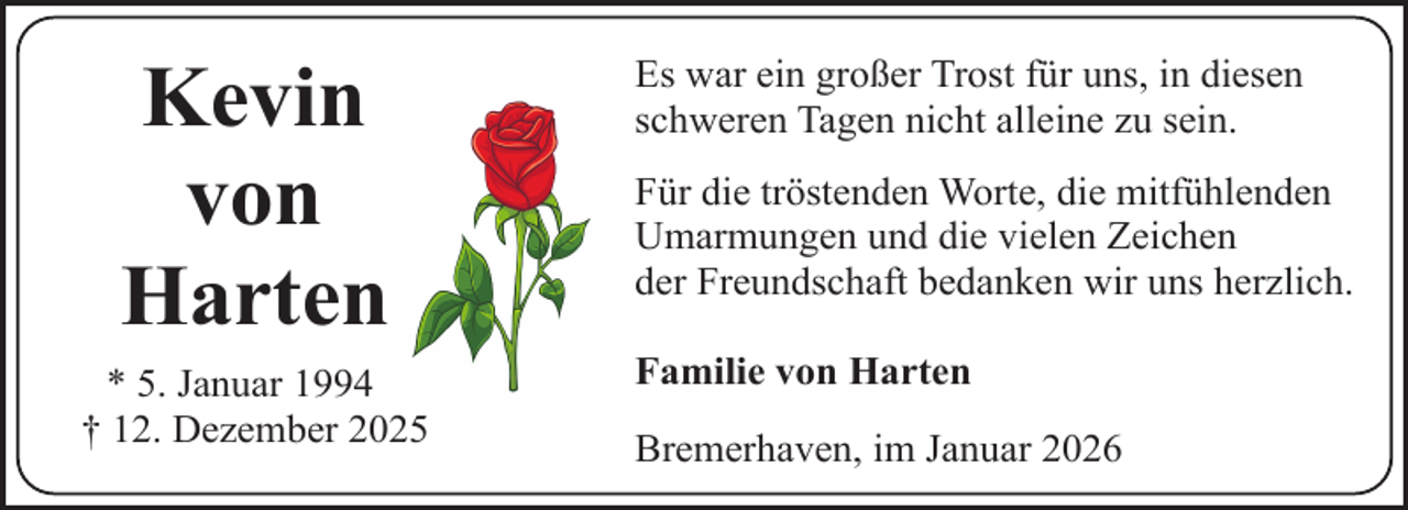 <p>Kevin<br />von<br />Harten<br />* 5. Januar 1994<br />† 12. Dezember 2025</p><p>Es war ein großer Trost für uns, in diesen<br />schweren Tagen nicht alleine zu sein.<br />Für die tröstenden Worte, die mitfühlenden<br />Umarmungen und die vielen Zeichen<br />der Freundschaft bedanken wir uns herzlich.<br />Familie von Harten<br />Bremerhaven, im Januar 2026</p>