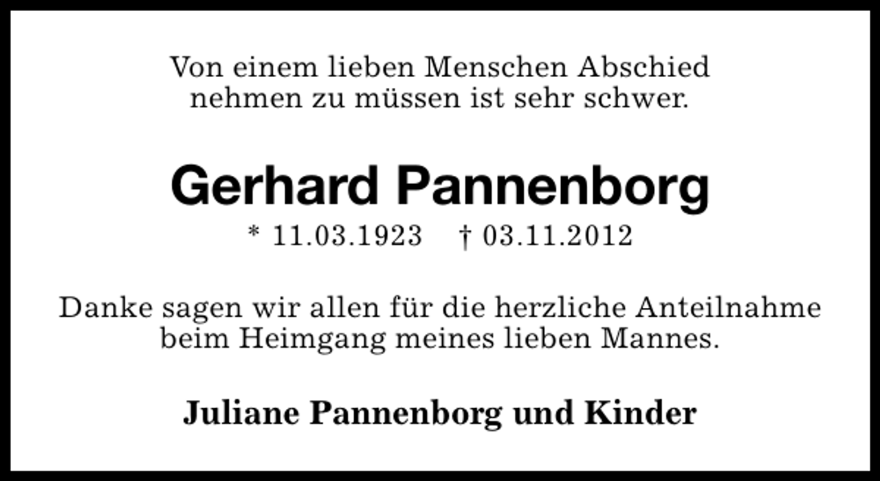 <p>Von einem lieben Menschen Abschied<br />nehmen zu müssen ist sehr schwer.</p><p>Gerhard Pannenborg<br />* 11.03.1923</p><p>† 03.11.2012</p><p>Danke sagen wir allen für die herzliche Anteilnahme<br />beim Heimgang meines lieben Mannes.</p><p>Juliane Pannenborg und Kinder</p>