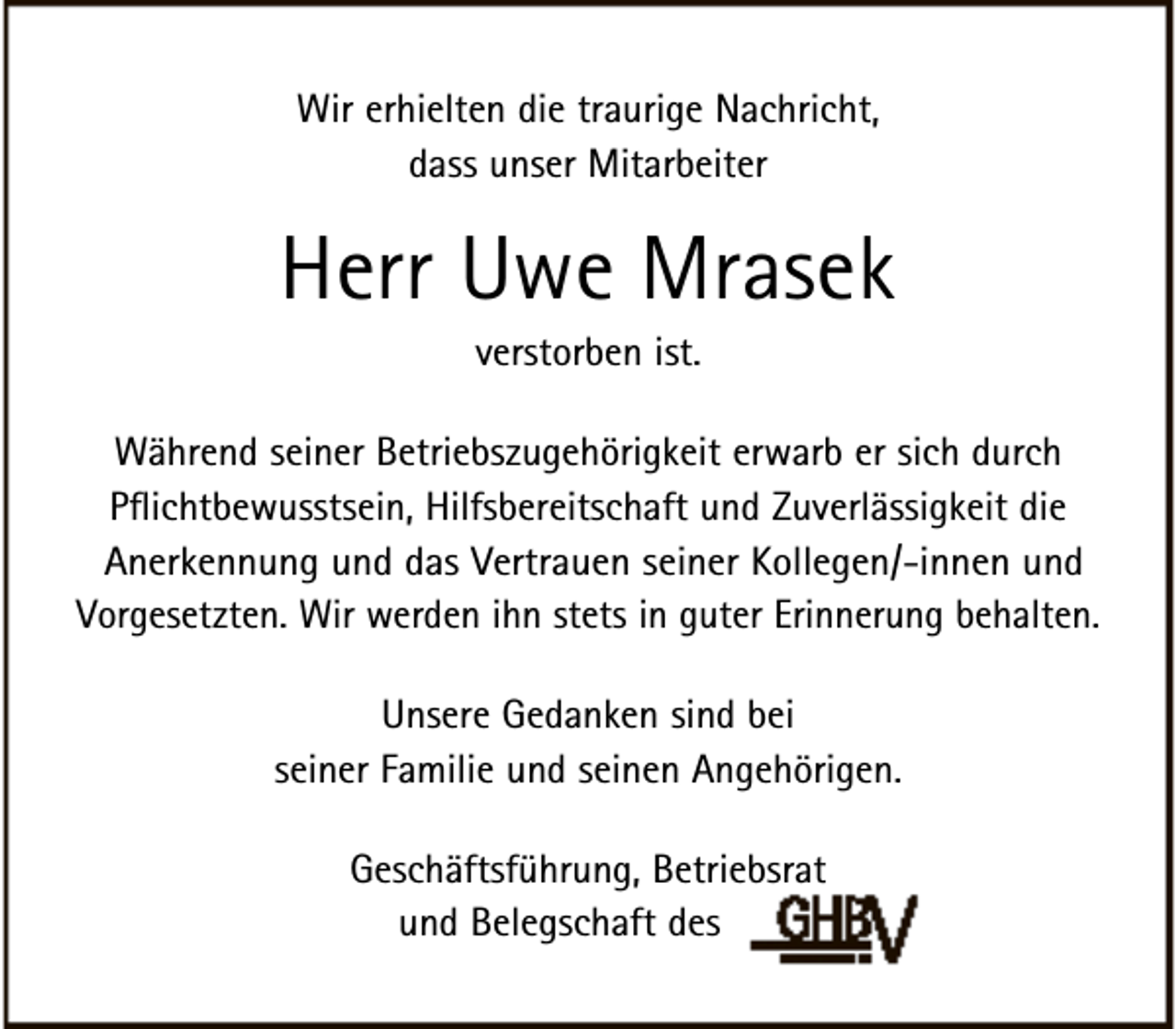 <p>Wir erhielten die traurige Nachricht,<br />dass unser Mitarbeiter</p><p>Herr Uwe Mrasek<br />verstorben ist.</p><p>Während seiner Betriebszugehörigkeit erwarb er sich durch<br />Pflichtbewusstsein, Hilfsbereitschaft und Zuverlässigkeit die<br />Anerkennung und das Vertrauen seiner Kollegen/-innen und<br />Vorgesetzten. Wir werden ihn stets in guter Erinnerung behalten.<br />Unsere Gedanken sind bei<br />seiner Familie und seinen Angehörigen.<br />Geschäftsführung, Betriebsrat<br />und Belegschaft des</p>