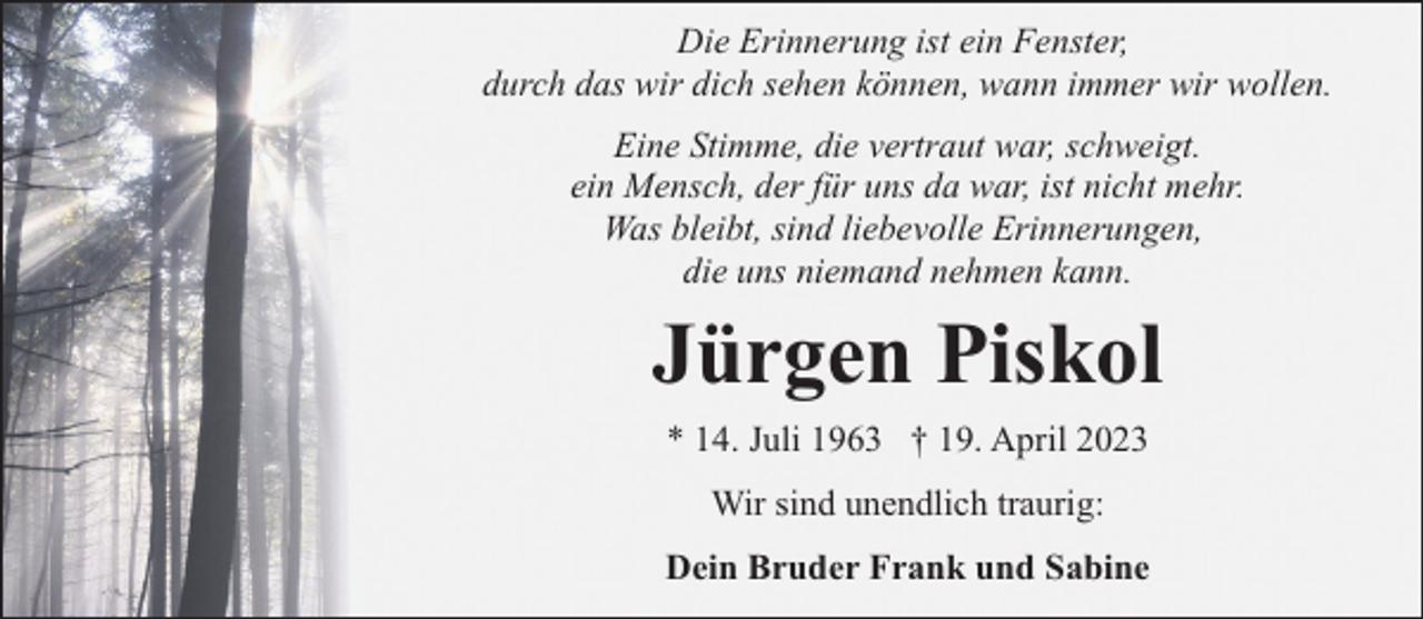<p>Die Erinnerung ist ein Fenster,<br />durch das wir dich sehen können, wann immer wir wollen.<br />Eine Stimme, die vertraut war, schweigt.<br />ein Mensch, der für uns da war, ist nicht mehr.<br />Was bleibt, sind liebevolle Erinnerungen,<br />die uns niemand nehmen kann.</p><p>Jürgen Piskol<br />* 14. Juli 1963 † 19. April 2023<br />Wir sind unendlich traurig:<br />Dein Bruder Frank und Sabine</p>