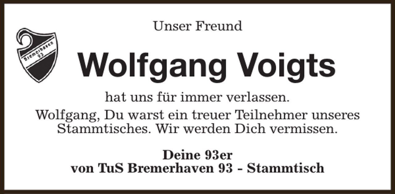 <p>Unser Freund</p><p>Wolfgang Voigts<br />hat uns für immer verlassen.<br />Wolfgang, Du warst ein treuer Teilnehmer unseres<br />Stammtisches. Wir werden Dich vermissen.<br />Deine 93er<br />von TuS Bremerhaven 93 - Stammtisch</p>