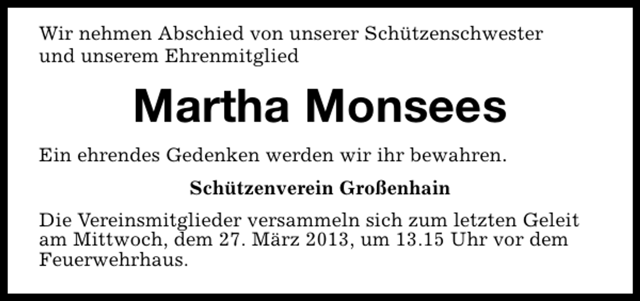 <p>Wir nehmen Abschied von unserer Schützenschwester<br />und unserem Ehrenmitglied</p><p>Martha Monsees<br />Ein ehrendes Gedenken werden wir ihr bewahren.<br />Schützenverein Großenhain<br />Die Vereinsmitglieder versammeln sich zum letzten Geleit<br />am Mittwoch, dem 27. März 2013, um 13.15 Uhr vor dem<br />Feuerwehrhaus.</p>