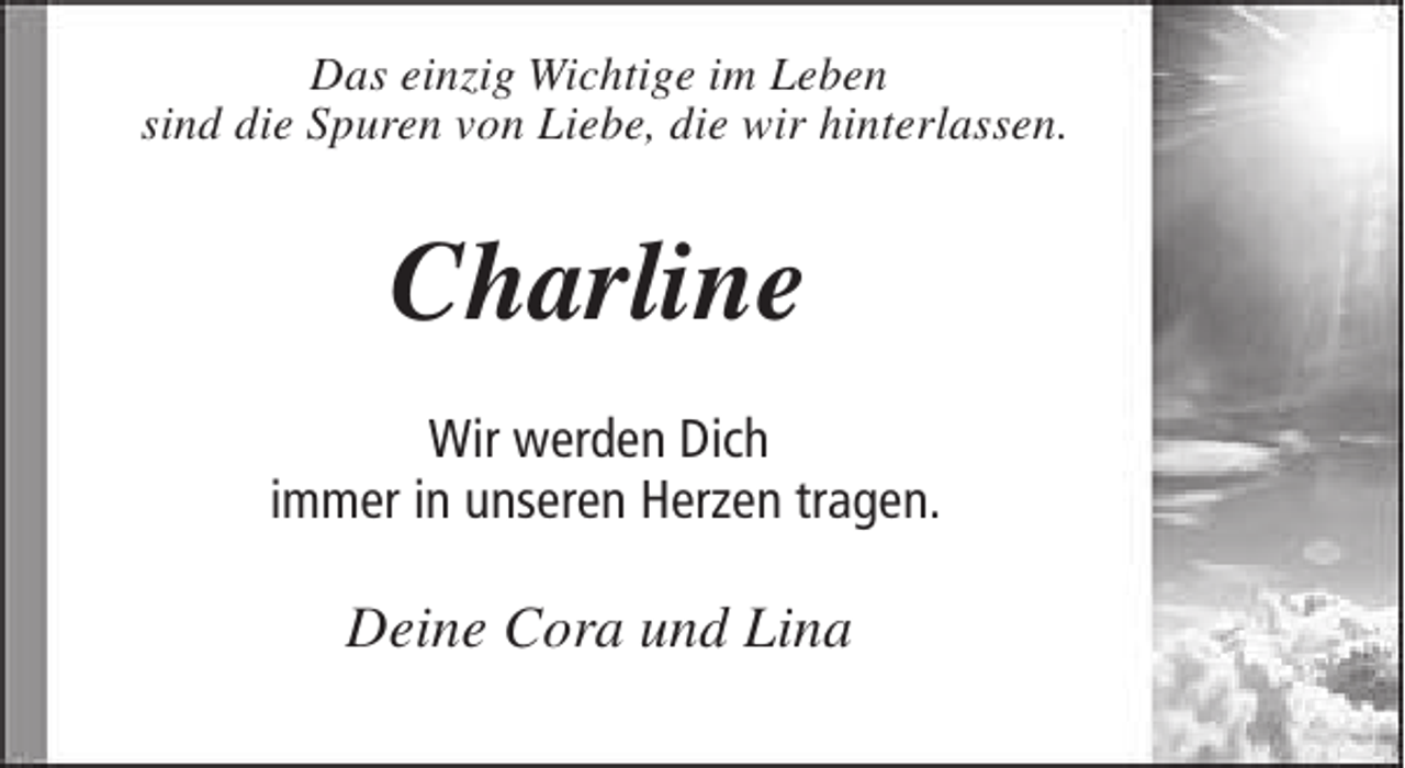 <p>Das einzig Wichtige im Leben<br />sind die Spuren von Liebe, die wir hinterlassen.</p><p>Charline<br />Wir werden Dich<br />immer in unseren Herzen tragen.</p><p>Deine Cora und Lina</p>