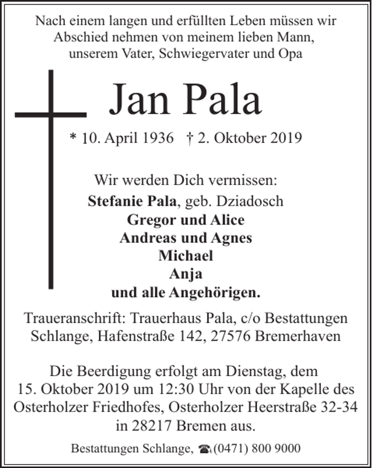 <p>Nach einem langen und erfüllten Leben müssen wir<br />Abschied nehmen von meinem lieben Mann,<br />unserem Vater, Schwiegervater und Opa</p><p>Jan Pala</p><p>*0. April 1936 † 2. Oktober 2019<br />Wir werden Dich vermissen:<br />Stefanie Pala, geb. Dziadosch<br />Gregor und Alice<br />Andreas und Agnes<br />Michael<br />Anja<br />und alle Angehörigen.<br />Traueranschrift: Trauerhaus Pala, c/o Bestattungen<br />Schlange, Hafenstraße 142, 27576 Bremerhaven<br />Die Beerdigung erfolgt am Dienstag, dem<br />15. Oktober 2019 um 12:30 Uhr von der Kapelle des<br />Osterholzer Friedhofes, Osterholzer Heerstraße 32-34<br />in 28217 Bremen aus.<br />Bestattungen Schlange,</p><p>(0471) 800 9000</p>