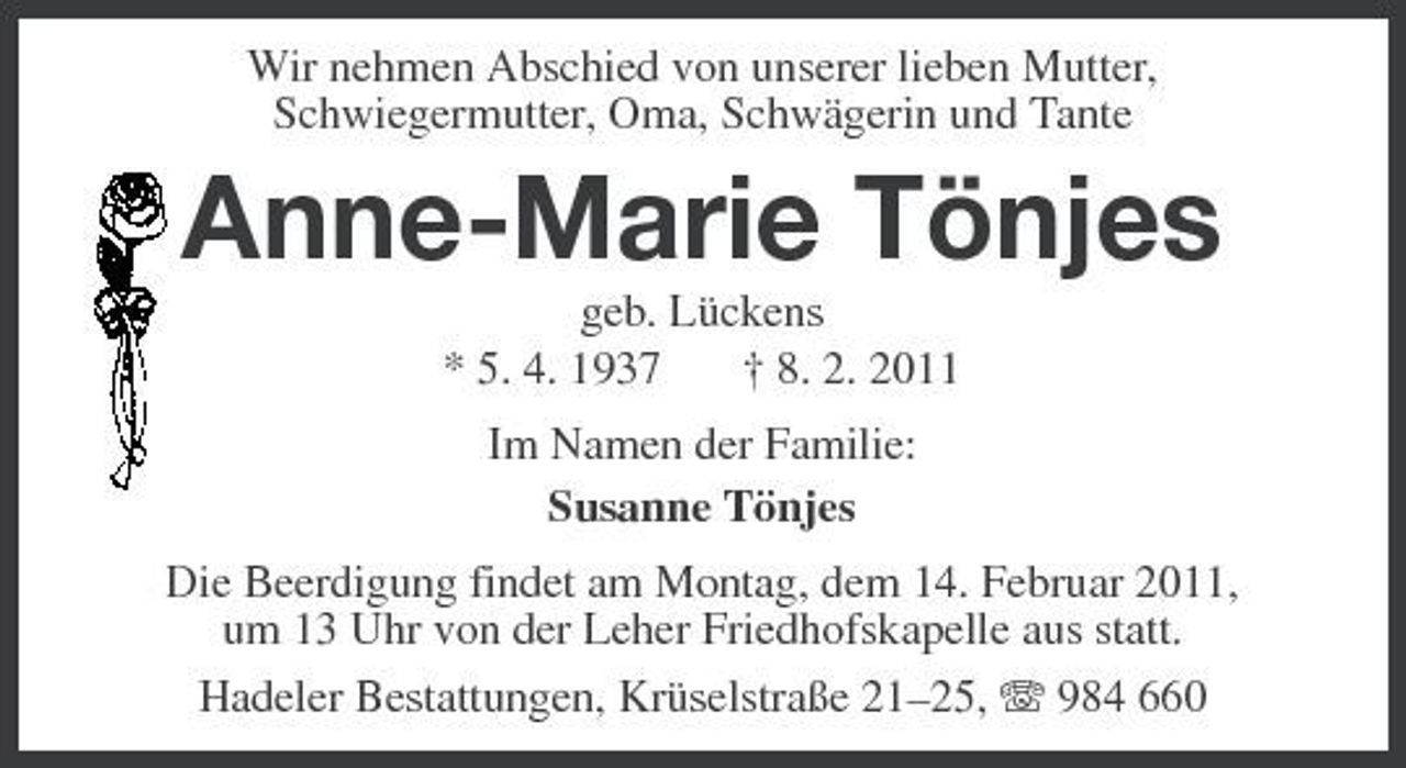 <p>Wir nehmen Abschied von unserer lieben Mutter, Schwiegermutter, Oma, Schwägerin und Tante</p><p>Anne-Marie Tönjes<br />geb. Lückens * 5. 4. 1937 † 8. 2. 2011 Im Namen der Familie: Susanne Tönjes Die Beerdigung findet am Montag, dem 14. Februar 2011, um 13 Uhr von der Leher Friedhofskapelle aus statt. Hadeler Bestattungen, Krüselstraße 21–25, 984 660</p>