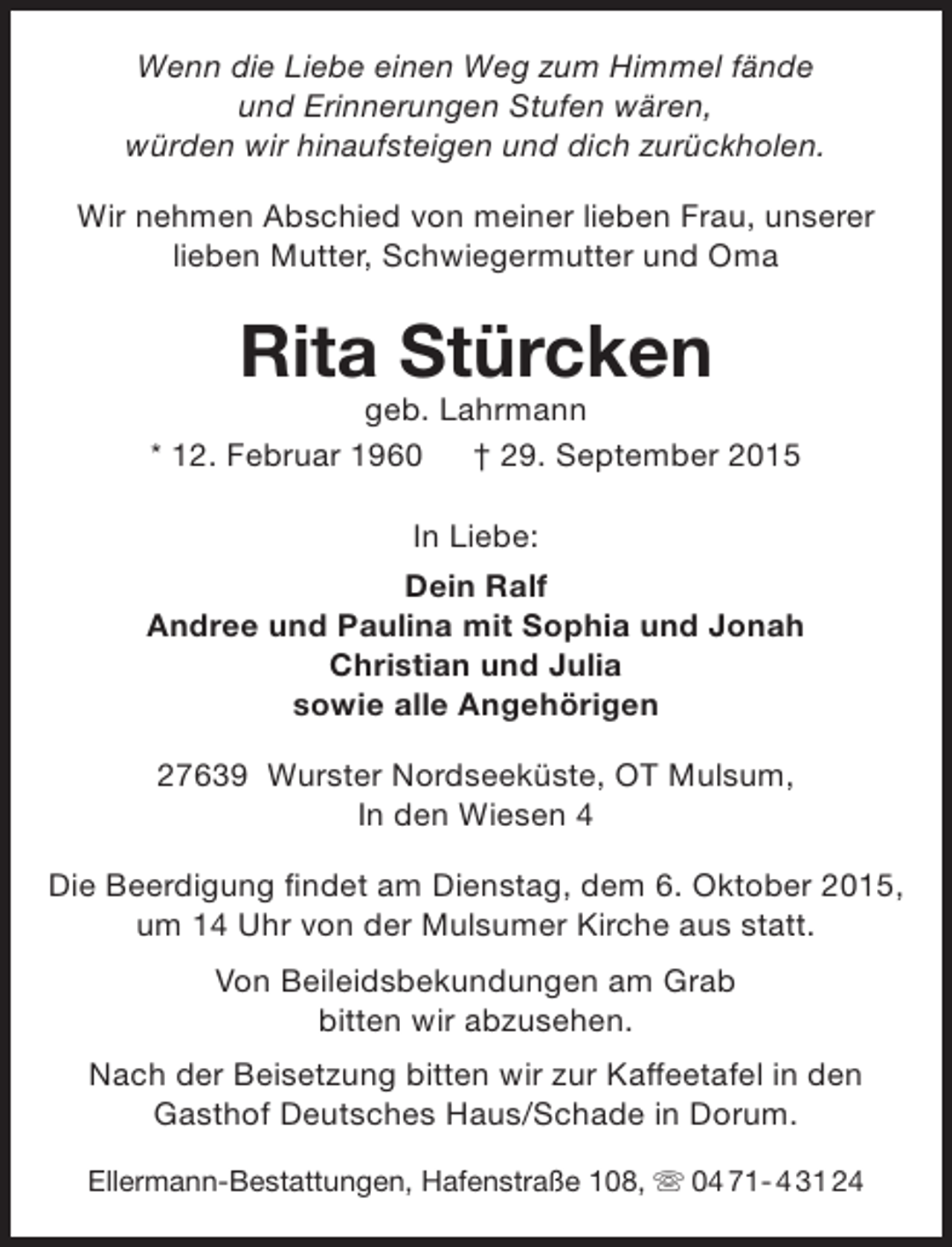 <p>Wenn die Liebe einen Weg zum Himmel fände<br />und Erinnerungen Stufen wären,<br />würden wir hinaufsteigen und dich zurückholen.<br />Wir nehmen Abschied von meiner lieben Frau, unserer<br />lieben Mutter, Schwiegermutter und Oma</p><p>Rita Stürcken</p><p>geb. Lahrmann<br />* 12. Februar 1960 † 29. September 2015<br />In Liebe:<br />Dein Ralf<br />Andree und Paulina mit Sophia und Jonah<br />Christian und Julia<br />sowie alle Angehörigen<br />27639 Wurster Nordseeküste, OT Mulsum,<br />In den Wiesen 4<br />Die Beerdigung findet am Dienstag, dem 6. Oktober 2015,<br />um 14 Uhr von der Mulsumer Kirche aus statt.<br />Von Beileidsbekundungen am Grab<br />bitten wir abzusehen.<br />Nach der Beisetzung bitten wir zur Kaffeetafel in den<br />Gasthof Deutsches Haus/Schade in Dorum.<br />Ellermann-Bestattungen, Hafenstraße 108,  04 71- 4 31 24</p>