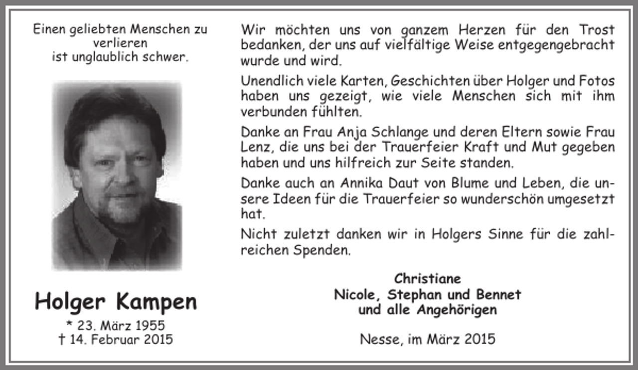 <p>Einen geliebten Menschen zu<br />verlieren<br />ist unglaublich schwer.</p><p>Holger Kampen<br />* 23. März 1955<br />† 14. Februar 2015</p><p>Wir möchten uns von ganzem Herzen für den Trost<br />bedanken, der uns auf vielfältige Weise entgegengebracht<br />wurde und wird.<br />Unendlich viele Karten, Geschichten über Holger und Fotos<br />haben uns gezeigt, wie viele Menschen sich mit ihm<br />verbunden fühlten.<br />Danke an Frau Anja Schlange und deren Eltern sowie Frau<br />Lenz, die uns bei der Trauerfeier Kraft und Mut gegeben<br />haben und uns hilfreich zur Seite standen.<br />Danke auch an Annika Daut von Blume und Leben, die unsere Ideen für die Trauerfeier so wunderschön umgesetzt<br />hat.<br />Nicht zuletzt danken wir in Holgers Sinne für die zahlreichen Spenden.<br />Christiane<br />Nicole, Stephan und Bennet<br />und alle Angehörigen<br />Nesse, im März 2015</p>