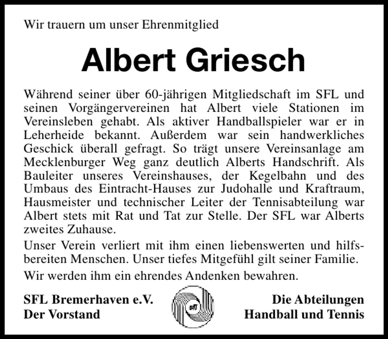 <p>Wir trauern um unser Ehrenmitglied</p><p>Albert Griesch<br />Während seiner über 60-jährigen Mitgliedschaft im SFL und<br />seinen Vorgängervereinen hat Albert viele Stationen im<br />Vereinsleben gehabt. Als aktiver Handballspieler war er in<br />Leherheide bekannt. Außerdem war sein handwerkliches<br />Geschick überall gefragt. So trägt unsere Vereinsanlage am<br />Mecklenburger Weg ganz deutlich Alberts Handschrift. Als<br />Bauleiter unseres Vereinshauses, der Kegelbahn und des<br />Umbaus des Eintracht-Hauses zur Judohalle und Kraftraum,<br />Hausmeister und technischer Leiter der Tennisabteilung war<br />Albert stets mit Rat und Tat zur Stelle. Der SFL war Alberts<br />zweites Zuhause.<br />Unser Verein verliert mit ihm einen liebenswerten und hilfsbereiten Menschen. Unser tiefes Mitgefühl gilt seiner Familie.<br />Wir werden ihm ein ehrendes Andenken bewahren.<br />SFL Bremerhaven e.V.<br />Der Vorstand</p><p>Die Abteilungen<br />Handball und Tennis</p>