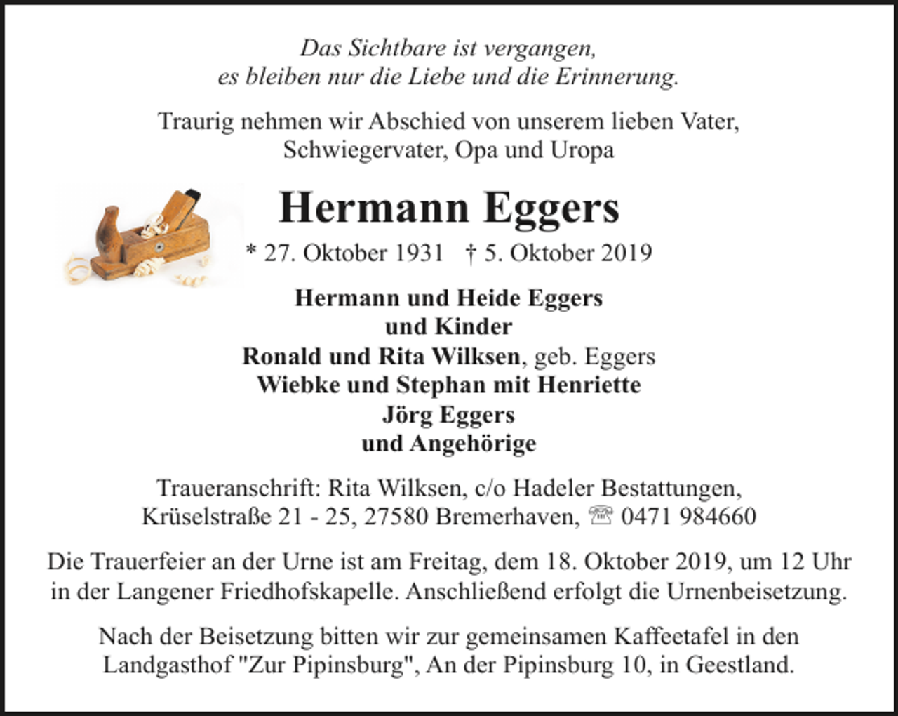 <p>Das Sichtbare ist vergangen,<br />es bleiben nur die Liebe und die Erinnerung.<br />Traurig nehmen wir Abschied von unserem lieben Vater,<br />Schwiegervater, Opa und Uropa</p><p>Hermann Eggers</p><p>* 27. Oktober 1931 † 5. Oktober 2019<br />Hermann und Heide Eggers<br />und Kinder<br />Ronald und Rita Wilksen, geb. Eggers<br />Wiebke und Stephan mit Henriette<br />Jörg Eggers<br />und Angehörige<br />Traueranschrift: Rita Wilksen, c/o Hadeler Bestattungen,<br />Krüselstraße 21 - 25, 27580 Bremerhaven, ' 0471 984660<br />Die Trauerfeier an der Urne ist am Freitag, dem 18. Oktober 2019, um 12 Uhr<br />in der Langener Friedhofskapelle. Anschließend erfolgt die Urnenbeisetzung.<br />Nach der Beisetzung bitten wir zur gemeinsamen Kaffeetafel in den<br />Landgasthof "Zur Pipinsburg", An der Pipinsburg 10, in Geestland.</p>