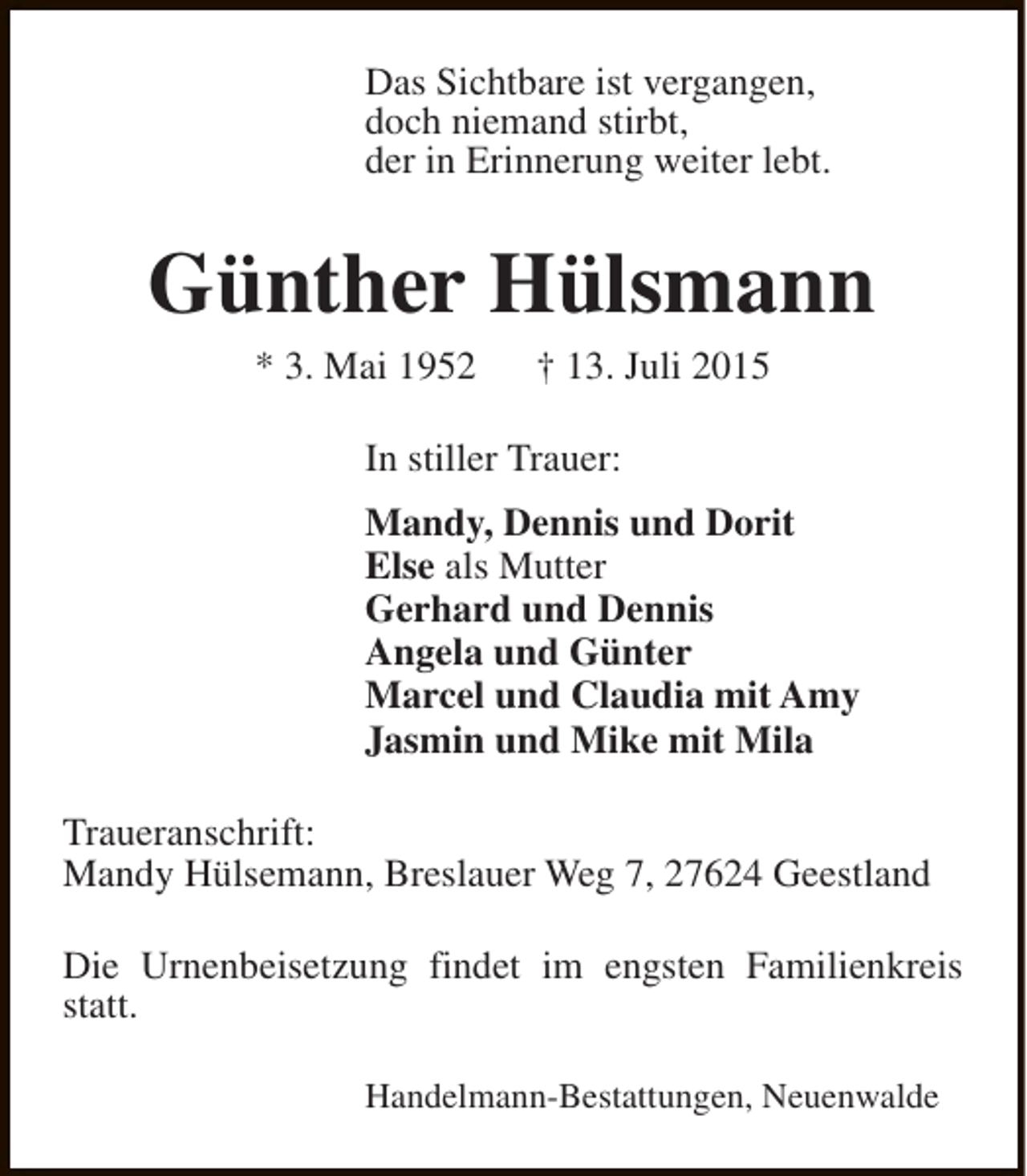 <p>Das Sichtbare ist vergangen,<br />doch niemand stirbt,<br />der in Erinnerung weiter lebt.</p><p>Günther Hülsmann<br />* 3. Mai 1952</p><p>† 13. Juli 2015</p><p>In stiller Trauer:<br />Mandy, Dennis und Dorit<br />Else als Mutter<br />Gerhard und Dennis<br />Angela und Günter<br />Marcel und Claudia mit Amy<br />Jasmin und Mike mit Mila<br />Traueranschrift:<br />Mandy Hülsemann, Breslauer Weg 7, 27624 Geestland<br />Die Urnenbeisetzung findet im engsten Familienkreis<br />statt.<br />Handelmann-Bestattungen, Neuenwalde</p>