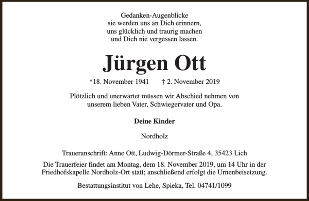 <p>Gedanken-Augenblicke<br />sie werden uns an Dich erinnern,<br />uns glücklich und traurig machen<br />und Dich nie vergessen lassen.</p><p>Jürgen Ott</p><p>*18. November 1941</p><p>† 2. November 2019</p><p>Plötzlich und unerwartet müssen wir Abschied nehmen von<br />unserem lieben Vater, Schwiegervater und Opa.<br />Deine Kinder<br />Nordholz<br />Traueranschrift: Anne Ott, Ludwig-Dörmer-Straße 4, 35423 Lich<br />Die Trauerfeier findet am Montag, dem 18. November 2019, um 14 Uhr in der<br />Friedhofskapelle Nordholz-Ort statt; anschließend erfolgt die Urnenbeisetzung.<br />Bestattungsinstitut von Lehe, Spieka, Tel. 04741/1099</p>