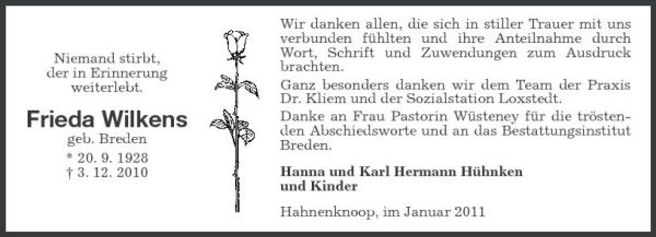 <p>Niemand stirbt, der in Erinnerung weiterlebt.</p><p>Frieda Wilkens<br />geb. Breden * 20. 9. 1928 † 3. 12. 2010</p><p>Wir danken allen, die sich in stiller Trauer mit uns verbunden fühlten und ihre Anteilnahme durch Wort, Schrift und Zuwendungen zum Ausdruck brachten. Ganz besonders danken wir dem Team der Praxis Dr. Kliem und der Sozialstation Loxstedt. Danke an Frau Pastorin Wüsteney für die tröstenden Abschiedsworte und an das Bestattungsinstitut Breden. Hanna und Karl Hermann Hühnken und Kinder Hahnenknoop, im Januar 2011</p>