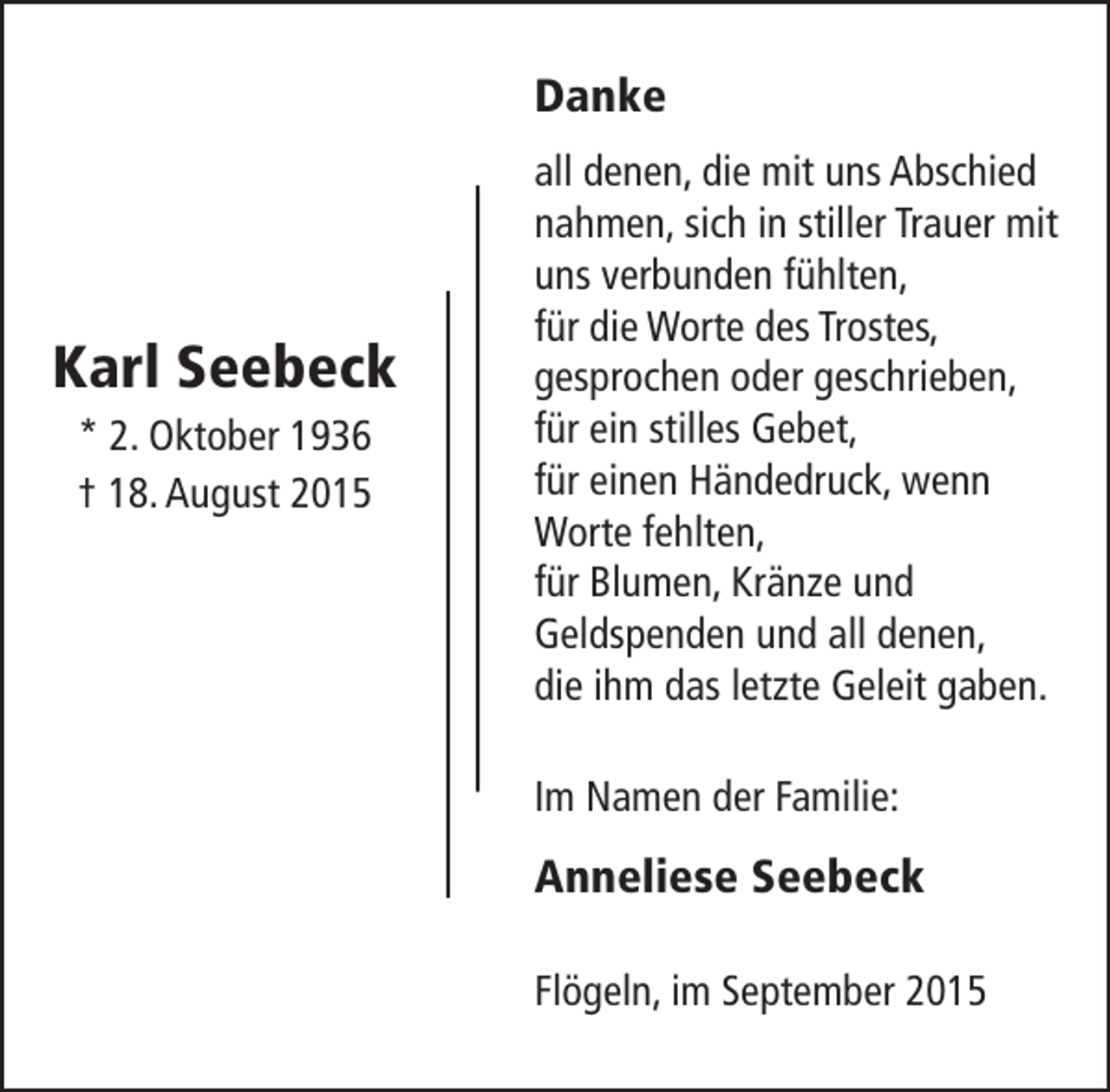 <p>Danke</p><p>Karl Seebeck<br />* 2. Oktober 1936<br />† 18. August 2015</p><p>all denen, die mit uns Abschied<br />nahmen, sich in stiller Trauer mit<br />uns verbunden fühlten,<br />für die Worte des Trostes,<br />gesprochen oder geschrieben,<br />für ein stilles Gebet,<br />für einen Händedruck, wenn<br />Worte fehlten,<br />für Blumen, Kränze und<br />Geldspenden und all denen,<br />die ihm das letzte Geleit gaben.<br />Im Namen der Familie:</p><p>Anneliese Seebeck<br />Flögeln, im September 2015</p>