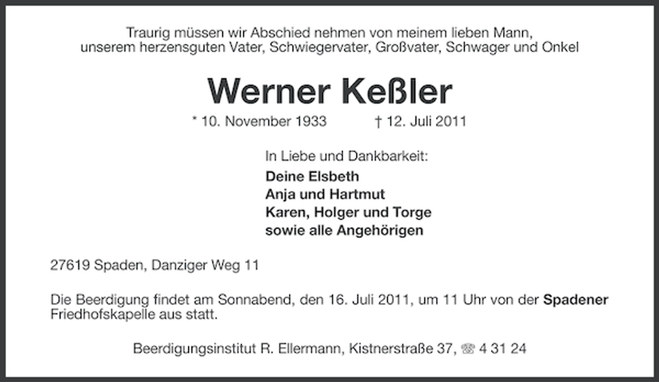 <p>Traurig müssen wir Abschied nehmen von meinem lieben Mann,<br />unserem herzensguten Vater, Schwiegervater, Großvater, Schwager und Onkel</p><p>Werner Keßler<br />* 10. November 1933</p><p>† 12. Juli 2011</p><p>In Liebe und Dankbarkeit:<br />Deine Elsbeth<br />Anja und Hartmut<br />Karen, Holger und Torge<br />sowie alle Angehörigen<br />27619 Spaden, Danziger Weg 11<br />Die Beerdigung findet am Sonnabend, den 16. Juli 2011, um 11 Uhr von der Spadener<br />Friedhofskapelle aus statt.<br />Beerdigungsinstitut R. Ellermann, Kistnerstraße 37, 4 31 24</p>