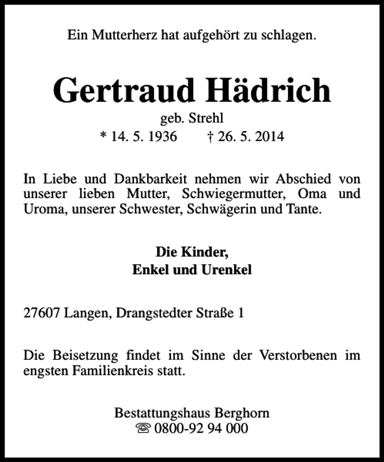 <p>Ein Mutterherz hat aufgehört zu schlagen.</p><p>Gertraud Hädrich<br />geb. Strehl<br />* 14. 5. 1936<br />† 26. 5. 2014</p><p>In Liebe und Dankbarkeit nehmen wir Abschied von<br />unserer lieben Mutter, Schwiegermutter, Oma und<br />Uroma, unserer Schwester, Schwägerin und Tante.<br />Die Kinder,<br />Enkel und Urenkel<br />27607 Langen, Drangstedter Straße 1<br />Die Beisetzung findet im Sinne der Verstorbenen im<br />engsten Familienkreis statt.<br />Bestattungshaus Berghorn<br />s 0800-92 94 000</p>