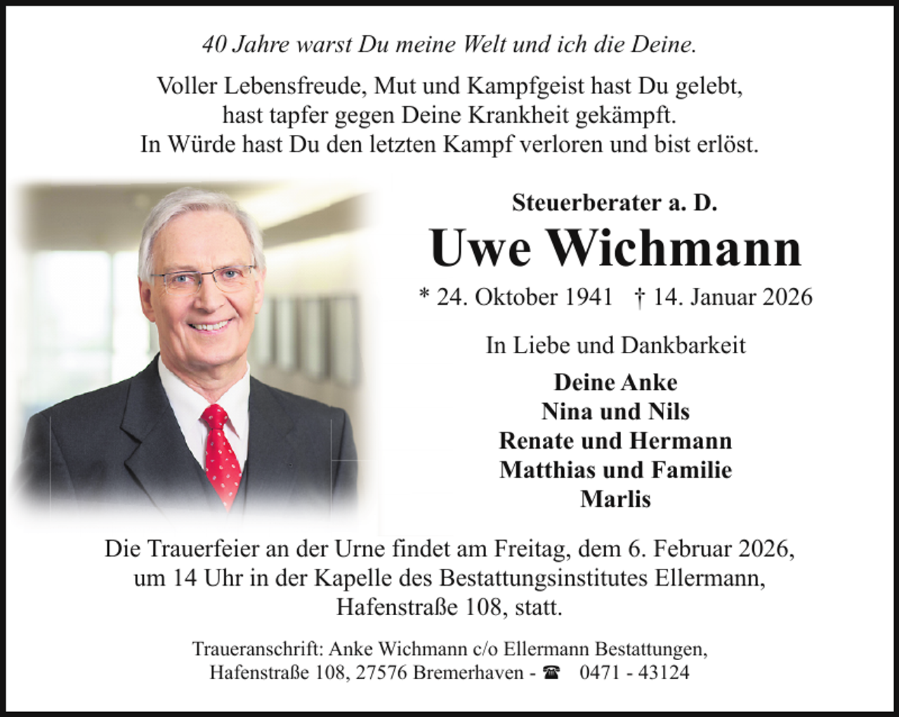 <p>40 Jahre warst Du meine Welt und ich die Deine.<br />Voller Lebensfreude, Mut und Kampfgeist hast Du gelebt,<br />hast tapfer gegen Deine Krankheit gekämpft.<br />In Würde hast Du den letzten Kampf verloren und bist erlöst.<br />Steuerberater a. D.</p><p>Uwe Wichmann</p><p>* 24. Oktober 1941 † 14. Januar 2026<br />In Liebe und Dankbarkeit<br />Deine Anke<br />Nina und Nils<br />Renate und Hermann<br />Matthias und Familie<br />Marlis<br />Die Trauerfeier an der Urne findet am Freitag, dem 6. Februar 2026,<br />um 14 Uhr in der Kapelle des Bestattungsinstitutes Ellermann,<br />Hafenstraße 108, statt.<br />Traueranschrift: Anke Wichmann c/o Ellermann Bestattungen,<br />Hafenstraße 108, 27576 Bremerhaven - ( 0471 - 43124</p>
